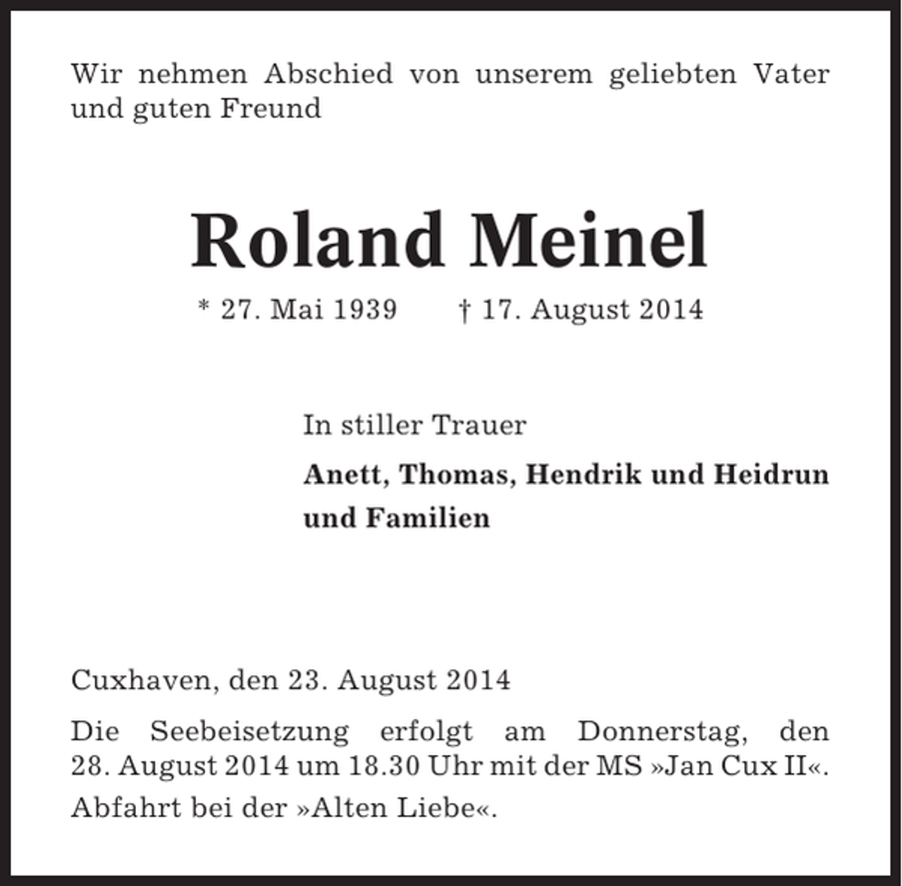 <p>Wir nehmen Abschied von unserem geliebten Vater<br />und guten Freund</p><p>Roland Meinel<br />* 27. Mai 1939</p><p>† 17. August 2014</p><p>In stiller Trauer<br />Anett, Thomas, Hendrik und Heidrun<br />und Familien</p><p>Cuxhaven, den 23. August 2014<br />Die Seebeisetzung erfolgt am Donnerstag, den<br />28. August 2014 um 18.30 Uhr mit der MS »Jan Cux II«.<br />Abfahrt bei der »Alten Liebe«.</p>