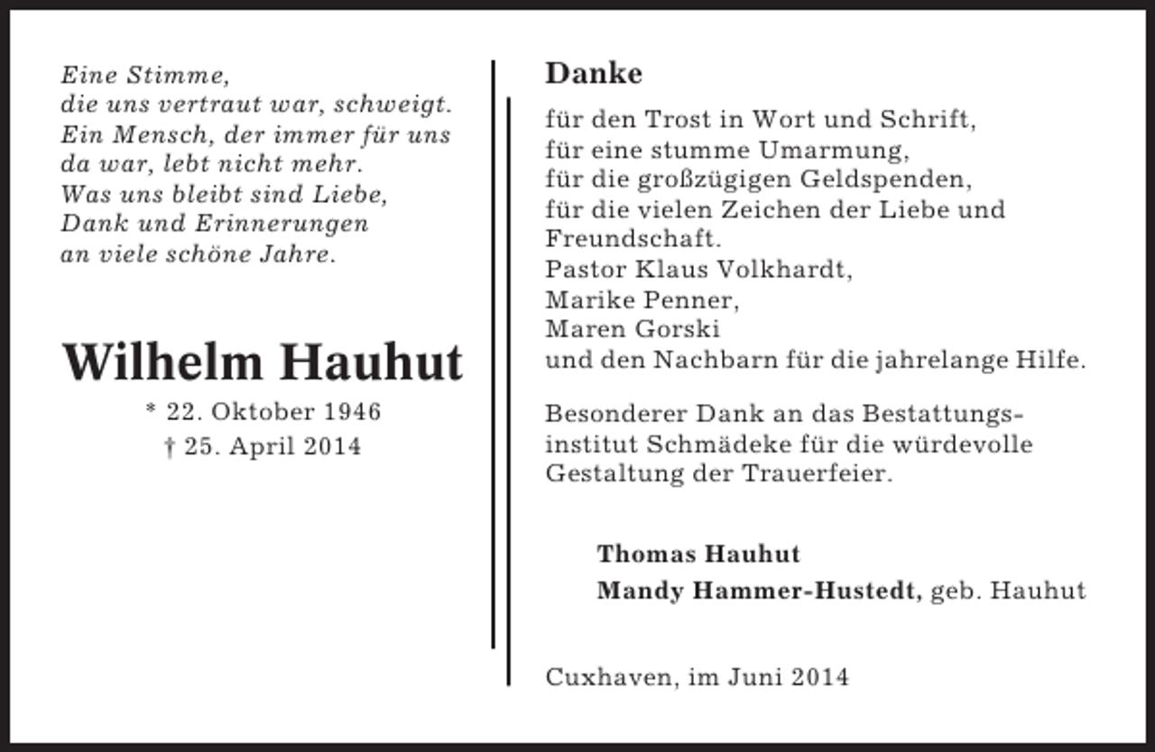<p>Eine Stimme,<br />die uns vertraut war, schweigt.<br />Ein Mensch, der immer für uns<br />da war, lebt nicht mehr.<br />Was uns bleibt sind Liebe,<br />Dank und Erinnerungen<br />an viele schöne Jahre.</p><p>Wilhelm Hauhut<br />* 22. Oktober 1946<br />† 25. April 2014</p><p>Danke<br />für den Trost in Wort und Schrift,<br />für eine stumme Umarmung,<br />für die großzügigen Geldspenden,<br />für die vielen Zeichen der Liebe und<br />Freundschaft.<br />Pastor Klaus Volkhardt,<br />Marike Penner,<br />Maren Gorski<br />und den Nachbarn für die jahrelange Hilfe.<br />Besonderer Dank an das Bestattungsinstitut Schmädeke für die würdevolle<br />Gestaltung der Trauerfeier.<br />Thomas Hauhut<br />Mandy Hammer-Hustedt, geb. Hauhut<br />Cuxhaven, im Juni 2014</p>