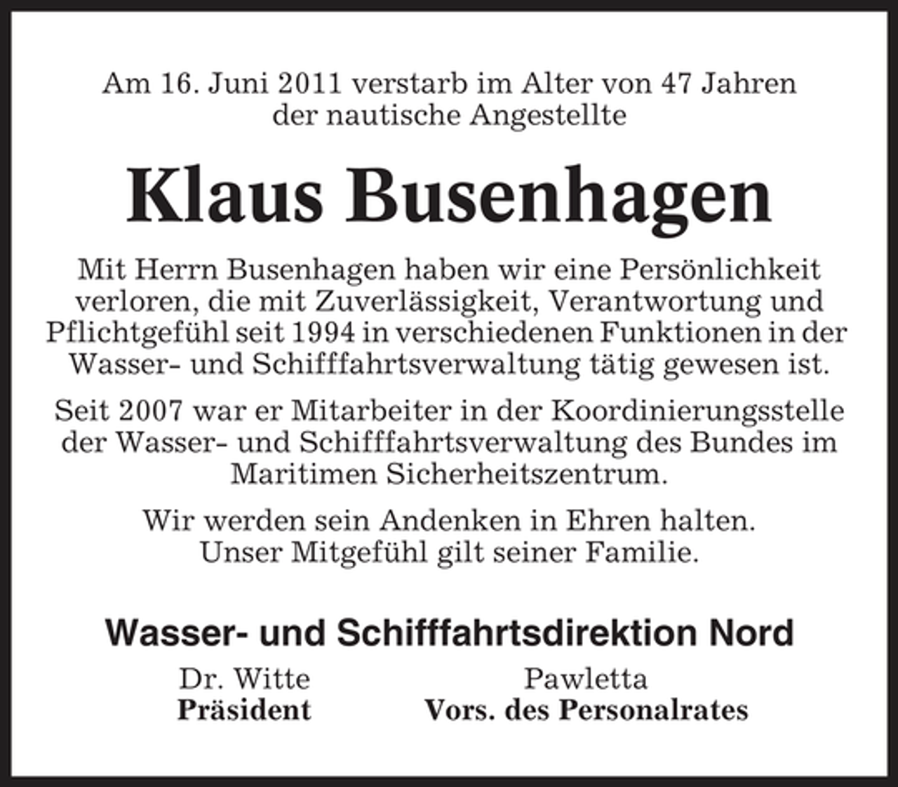 <p>Am 16. Juni 2011 verstarb im Alter von 47 Jahren der nautische Angestellte</p>
<p>Klaus Busenhagen<br />Mit Herrn Busenhagen haben wir eine Persönlichkeit verloren, die mit Zuverlässigkeit, Verantwortung und Pflichtgefühl seit 1994 in verschiedenen Funktionen in der Wasser- und Schifffahrtsverwaltung tätig gewesen ist. Seit 2007 war er Mitarbeiter in der Koordinierungsstelle der Wasser- und Schifffahrtsverwaltung des Bundes im Maritimen Sicherheitszentrum. Wir werden sein Andenken in Ehren halten. Unser Mitgefühl gilt seiner Familie.</p>
<p>Wasser- und Schifffahrtsdirektion Nord<br />Dr. Witte Präsident Pawletta Vors. des Personalrates</p>