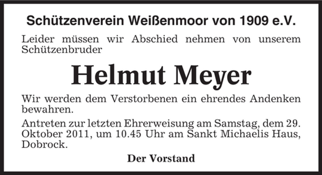 <p>Schützenverein Weißenmoor von 1909 e.V.<br />Leider müssen wir Abschied nehmen von unserem<br />Schützenbruder</p><p>Helmut Meyer<br />Wir werden dem Verstorbenen ein ehrendes Andenken<br />bewahren.<br />Antreten zur letzten Ehrerweisung am Samstag, dem 29.<br />Oktober 2011, um 10.45 Uhr am Sankt Michaelis Haus,<br />Dobrock.<br />Der Vorstand</p>