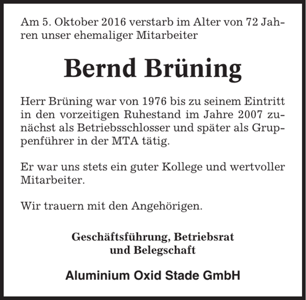 <p>Am 5. Oktober 2016 verstarb im Alter von 72 Jahren unser ehemaliger Mitarbeiter</p><p>Bernd Brüning<br />Herr Brüning war von 1976 bis zu seinem Eintritt<br />in den vorzeitigen Ruhestand im Jahre 2007 zunächst als Betriebsschlosser und später als Gruppenführer in der MTA tätig.<br />Er war uns stets ein guter Kollege und wertvoller<br />Mitarbeiter.<br />Wir trauern mit den Angehörigen.<br />Geschäftsführung, Betriebsrat<br />und Belegschaft</p><p>Aluminium Oxid Stade GmbH</p>