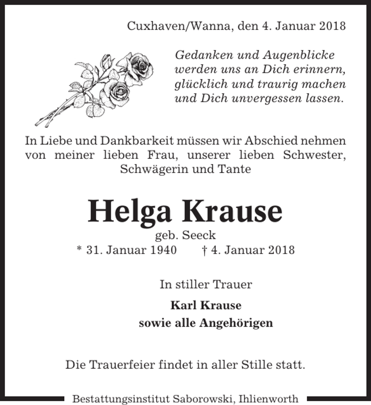 <p>Cuxhaven/Wanna, den 4. Januar 2018<br />Gedanken und Augenblicke<br />werden uns an Dich erinnern,<br />glücklich und traurig machen<br />und Dich unvergessen lassen.</p><p>In Liebe und Dankbarkeit müssen wir Abschied nehmen<br />von meiner lieben Frau, unserer lieben Schwester,<br />Schwägerin und Tante</p><p>Helga Krause<br />geb. Seeck<br />* 31. Januar 1940<br />† 4. Januar 2018<br />In stiller Trauer<br />Karl Krause<br />sowie alle Angehörigen</p><p>Die Trauerfeier findet in aller Stille statt.<br />Bestattungsinstitut Saborowski, Ihlienworth</p>
