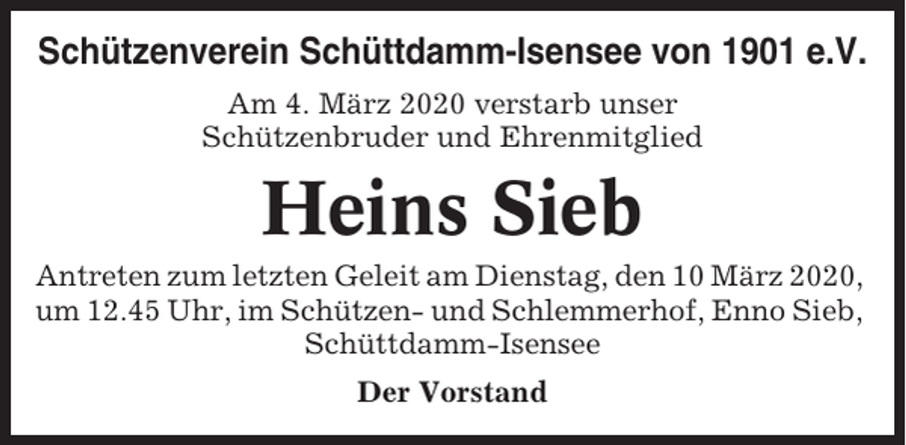 <p>Schützenverein Schüttdamm-Isensee von 1901 e.V.<br />Am 4. März 2020 verstarb unser<br />Schützenbruder und Ehrenmitglied</p><p>Heins Sieb<br />Antreten zum letzten Geleit am Dienstag, den 10 März 2020,<br />um 12.45 Uhr, im Schützen- und Schlemmerhof, Enno Sieb,<br />Schüttdamm-Isensee<br />Der Vorstand</p>