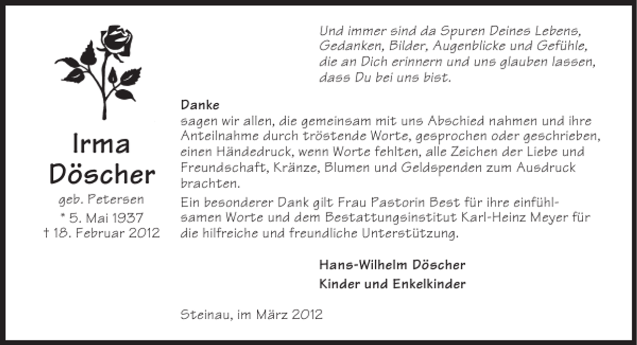 <p>Und immer sind da Spuren Deines Lebens,<br />Gedanken, Bilder, Augenblicke und Gefühle,<br />die an Dich erinnern und uns glauben lassen,<br />dass Du bei uns bist.</p><p>Irma<br />Döscher<br />geb. Petersen<br />* 5. Mai 1937<br />† 18. Februar 2012</p><p>Danke<br />sagen wir allen, die gemeinsam mit uns Abschied nahmen und ihre<br />Anteilnahme durch tröstende Worte, gesprochen oder geschrieben,<br />einen Händedruck, wenn Worte fehlten, alle Zeichen der Liebe und<br />Freundschaft, Kränze, Blumen und Geldspenden zum Ausdruck<br />brachten.<br />Ein besonderer Dank gilt Frau Pastorin Best für ihre einfühlsamen Worte und dem Bestattungsinstitut Karl-Heinz Meyer für<br />die hilfreiche und freundliche Unterstützung.<br />Hans-Wilhelm Döscher<br />Kinder und Enkelkinder<br />Steinau, im März 2012</p>