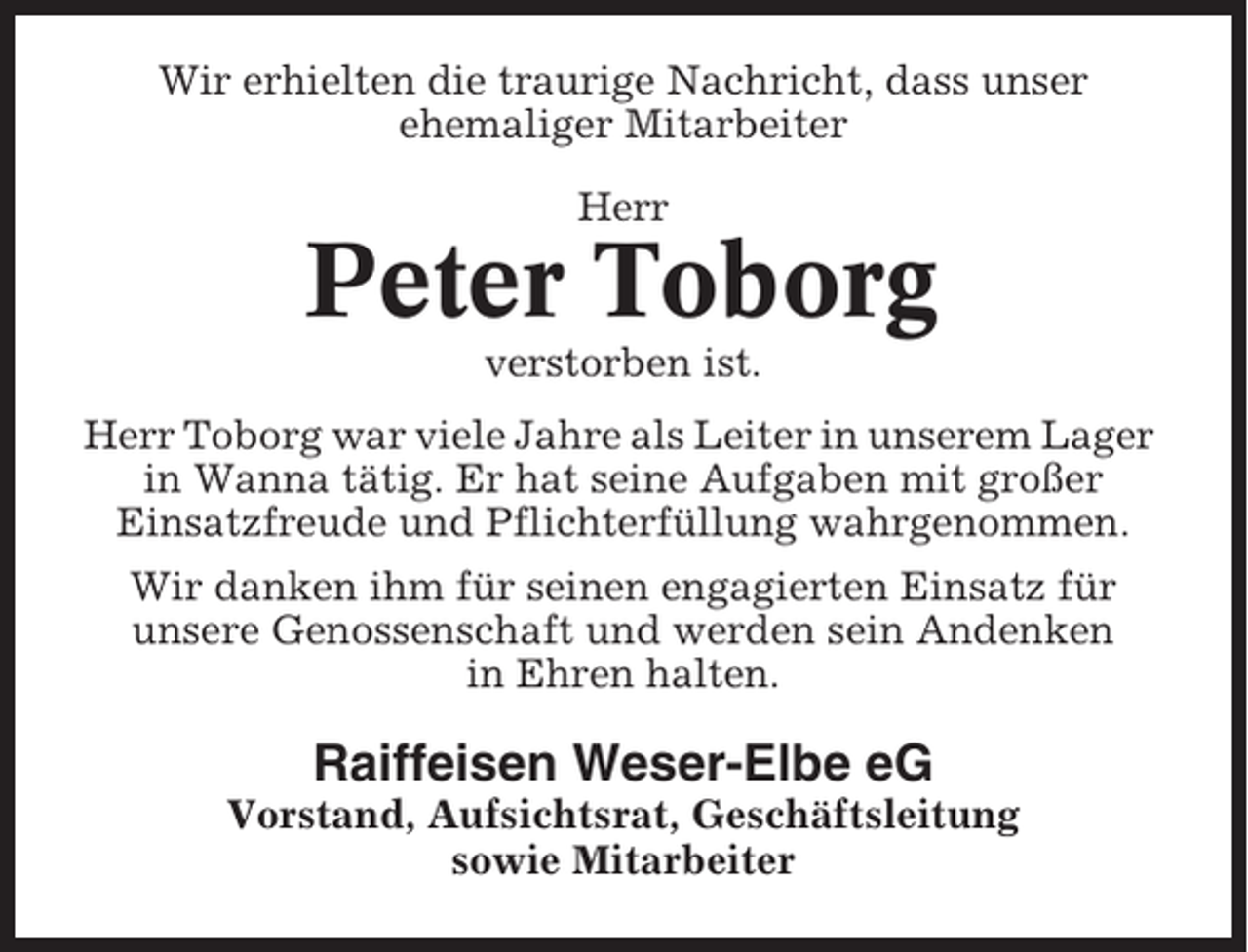 <p>Wir erhielten die traurige Nachricht, dass unser<br />ehemaliger Mitarbeiter<br />Herr</p><p>Peter Toborg<br />verstorben ist.<br />Herr Toborg war viele Jahre als Leiter in unserem Lager<br />in Wanna tätig. Er hat seine Aufgaben mit großer<br />Einsatzfreude und Pflichterfüllung wahrgenommen.<br />Wir danken ihm für seinen engagierten Einsatz für<br />unsere Genossenschaft und werden sein Andenken<br />in Ehren halten.</p><p>Raiffeisen Weser-Elbe eG<br />Vorstand, Aufsichtsrat, Geschäftsleitung<br />sowie Mitarbeiter</p>