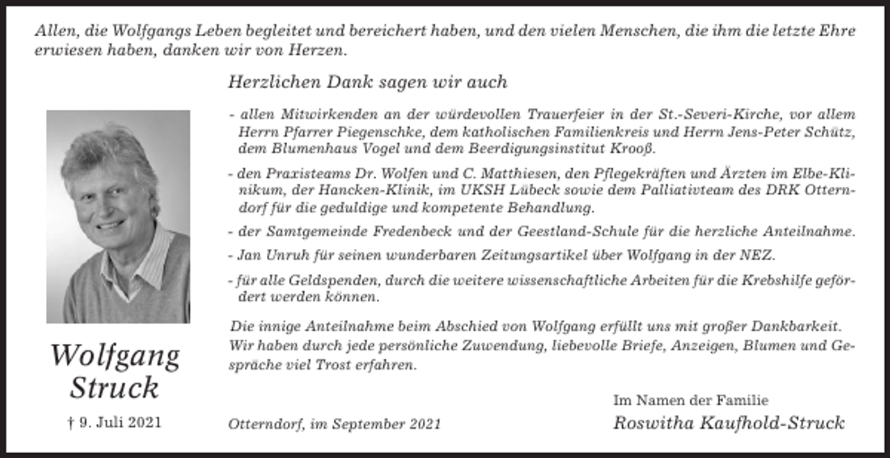 <p>Allen, die Wolfgangs Leben begleitet und bereichert haben, und den vielen Menschen, die ihm die letzte Ehre<br />erwiesen haben, danken wir von Herzen.</p><p>Herzlichen Dank sagen wir auch<br />- allen Mitwirkenden an der würdevollen Trauerfeier in der St.-Severi-Kirche, vor allem<br />Herrn Pfarrer Piegenschke, dem katholischen Familienkreis und Herrn Jens-Peter Schütz,<br />dem Blumenhaus Vogel und dem Beerdigungsinstitut Krooß.<br />- den Praxisteams Dr. Wolfen und C. Matthiesen, den Pflegekräften und Ärzten im Elbe-Klinikum, der Hancken-Klinik, im UKSH Lübeck sowie dem Palliativteam des DRK Otterndorf für die geduldige und kompetente Behandlung.<br />- der Samtgemeinde Fredenbeck und der Geestland-Schule für die herzliche Anteilnahme.<br />- Jan Unruh für seinen wunderbaren Zeitungsartikel über Wolfgang in der NEZ.<br />- für alle Geldspenden, durch die weitere wissenschaftliche Arbeiten für die Krebshilfe gefördert werden können.</p><p>Wolfgang<br />Struck<br />† 9. Juli 2021</p><p>Die innige Anteilnahme beim Abschied von Wolfgang erfüllt uns mit großer Dankbarkeit.<br />Wir haben durch jede persönliche Zuwendung, liebevolle Briefe, Anzeigen, Blumen und Gespräche viel Trost erfahren.<br />Im Namen der Familie<br />Otterndorf, im September 2021</p><p>Roswitha Kaufhold-Struck</p>