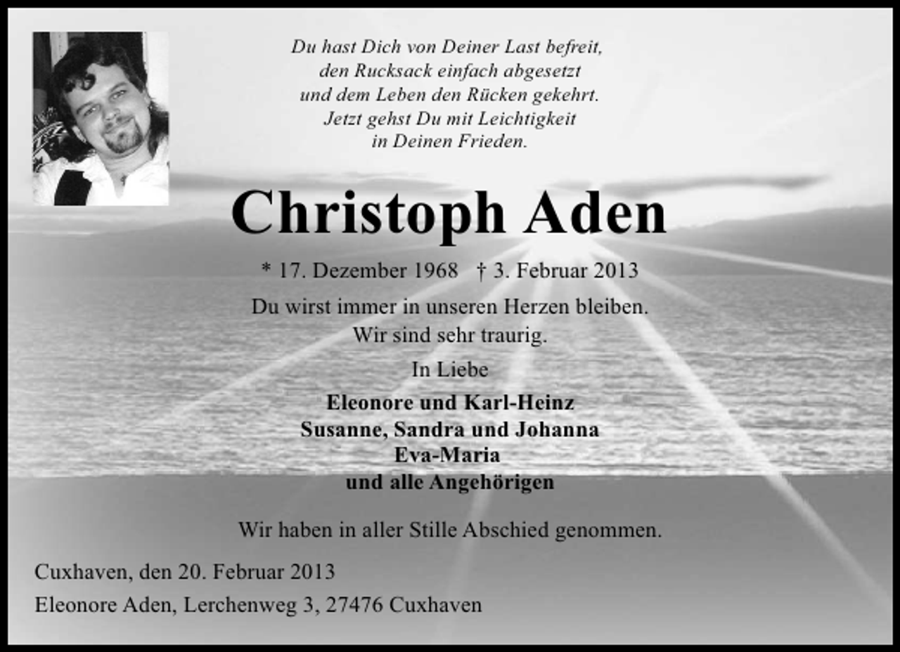 <p>Du hast Dich von Deiner Last befreit,<br />den Rucksack einfach abgesetzt<br />und dem Leben den Rücken gekehrt.<br />Jetzt gehst Du mit Leichtigkeit<br />in Deinen Frieden.</p><p>Christoph Aden<br />* 17. Dezember 1968 † 3. Februar 2013<br />Du wirst immer in unseren Herzen bleiben.<br />Wir sind sehr traurig.<br />In Liebe<br />Eleonore und Karl-Heinz<br />Susanne, Sandra und Johanna<br />Eva-Maria<br />und alle Angehörigen<br />Wir haben in aller Stille Abschied genommen.<br />Cuxhaven, den 20. Februar 2013<br />Eleonore Aden, Lerchenweg 3, 27476 Cuxhaven</p>