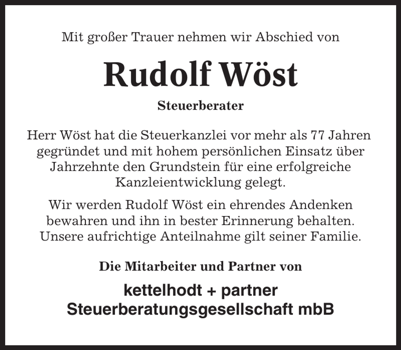 <p>Mit großer Trauer nehmen wir Abschied von</p><p>Rudolf Wöst<br />Steuerberater<br />Herr Wöst hat die Steuerkanzlei vor mehr als 77 Jahren<br />gegründet und mit hohem persönlichen Einsatz über<br />Jahrzehnte den Grundstein für eine erfolgreiche<br />Kanzleientwicklung gelegt.<br />Wir werden Rudolf Wöst ein ehrendes Andenken<br />bewahren und ihn in bester Erinnerung behalten.<br />Unsere aufrichtige Anteilnahme gilt seiner Familie.<br />Die Mitarbeiter und Partner von</p><p>kettelhodt + partner<br />Steuerberatungsgesellschaft mbB</p>