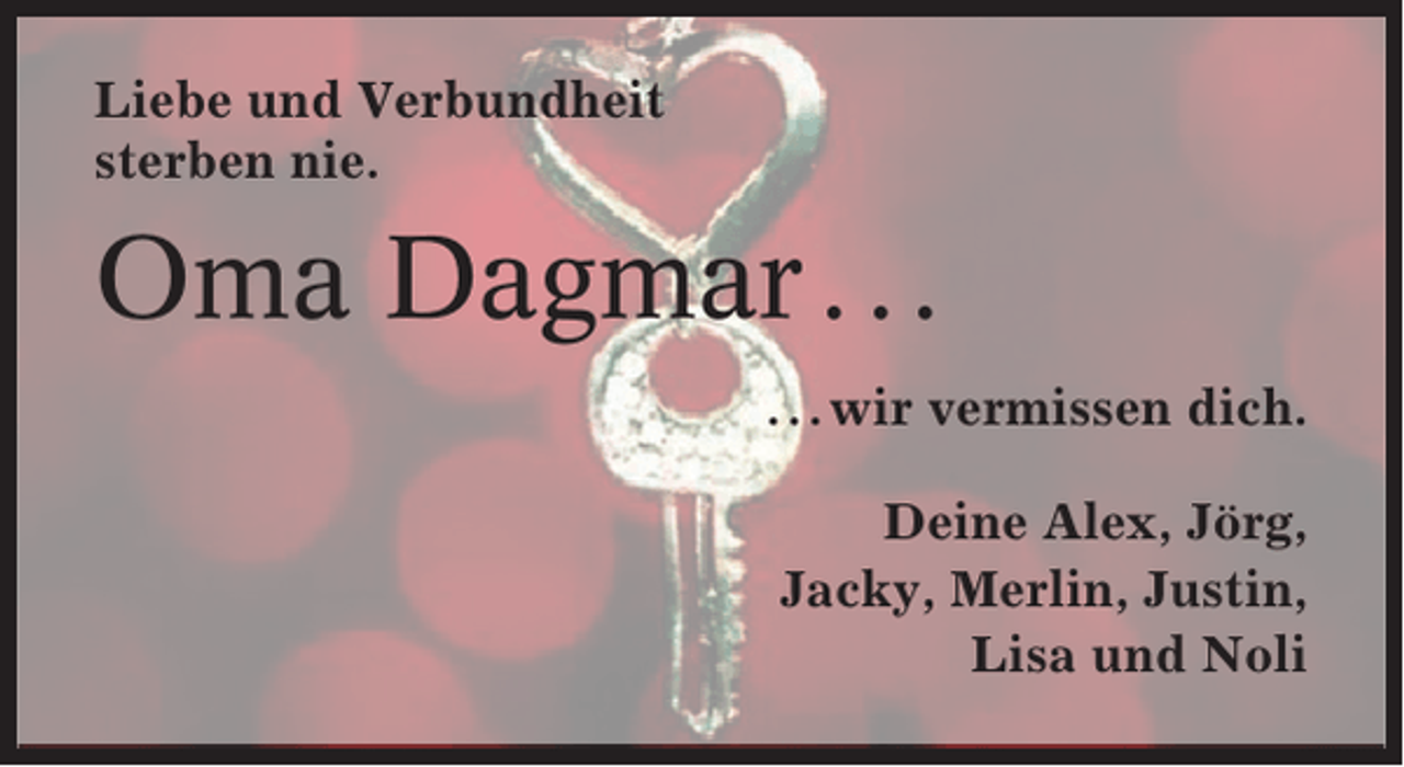<p>Liebe und Verbundheit<br />sterben nie.</p><p>Oma Dagmar . . .<br />. . . wir vermissen dich.<br />Deine Alex, Jörg,<br />Jacky, Merlin, Justin,<br />Lisa und Noli</p>