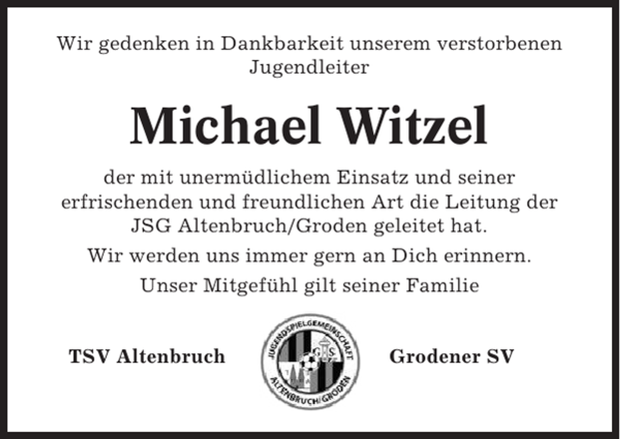 <p>Wir gedenken in Dankbarkeit unserem verstorbenen<br />Jugendleiter</p><p>Michael Witzel<br />der mit unermüdlichem Einsatz und seiner<br />erfrischenden und freundlichen Art die Leitung der<br />JSG Altenbruch/Groden geleitet hat.<br />Wir werden uns immer gern an Dich erinnern.<br />Unser Mitgefühl gilt seiner Familie</p><p>TSV Altenbruch</p><p>Grodener SV</p>