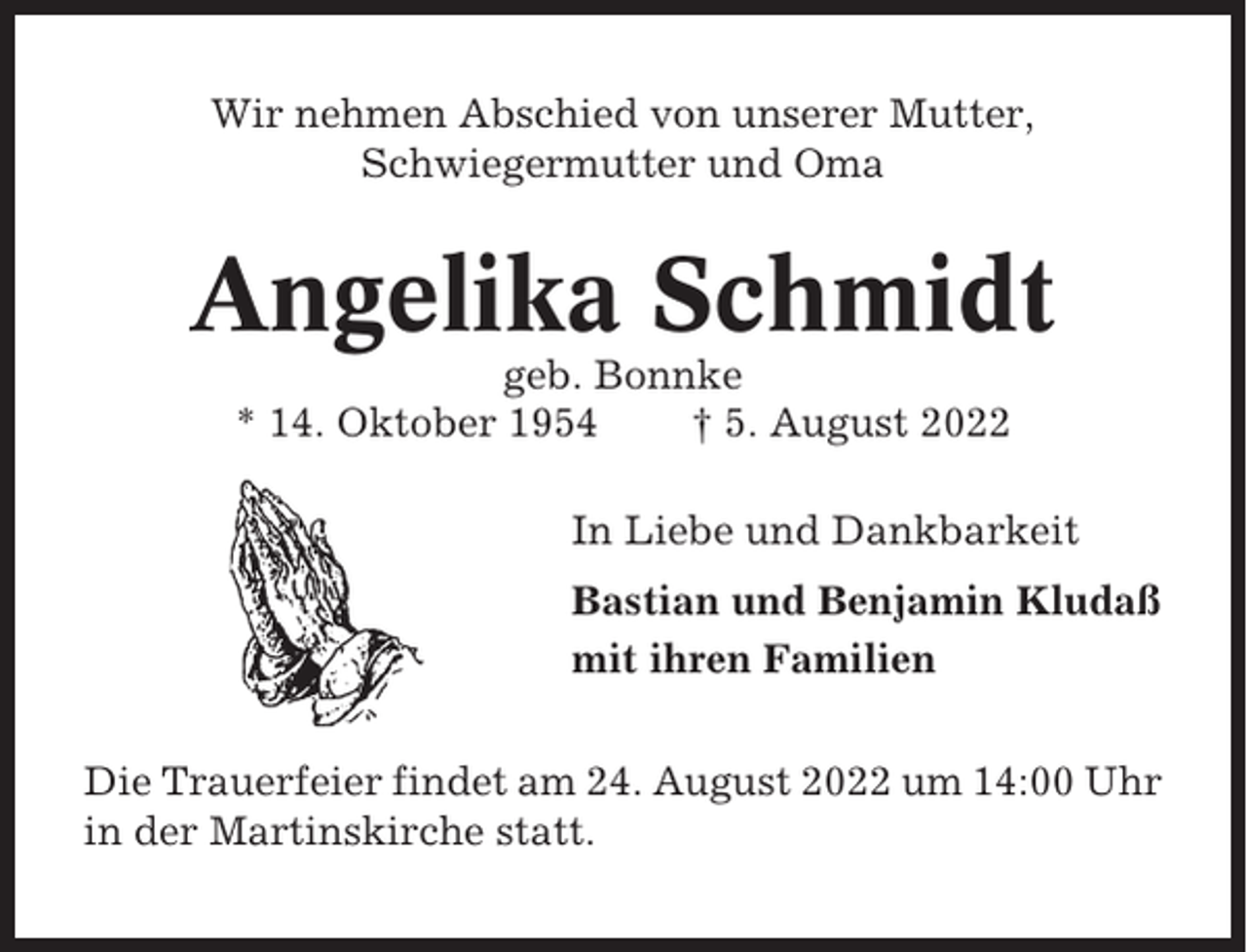 <p>Wir nehmen Abschied von unserer Mutter,<br />Schwiegermutter und Oma</p><p>Angelika Schmidt<br />geb. Bonnke<br />* 14. Oktober 1954<br />† 5. August 2022<br />In Liebe und Dankbarkeit<br />Bastian und Benjamin Kludaß<br />mit ihren Familien<br />Die Trauerfeier findet am 24. August 2022 um 14:00 Uhr<br />in der Martinskirche statt.</p>