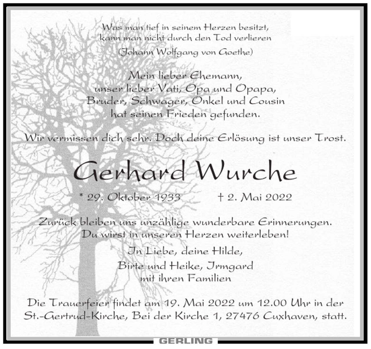 <p>Was man tief in seinem Herzen besitzt,<br />kann man nicht durch den Tod verlieren<br />(Johann Wolfgang von Goethe)</p><p>Mein lieber Ehemann,<br />unser lieber Vati, Opa und Opapa,<br />Bruder, Schwager, Onkel und Cousin<br />hat seinen Frieden gefunden.<br />Wir vermissen dich sehr. Doch deine Erlösung ist unser Trost.</p><p>Gerhard Wurche<br />* 29. Oktober 1933</p><p>† 2. Mai 2022</p><p>Zurück bleiben uns unzählige wunderbare Erinnerungen.<br />Du wirst in unseren Herzen weiterleben!<br />In Liebe, deine Hilde,<br />Birte und Heike, Irmgard<br />mit ihren Familien<br />Die Trauerfeier findet am 19. Mai 2022 um 12.00 Uhr in der<br />St.-Gertrud-Kirche, Bei der Kirche 1, 27476 Cuxhaven, statt.</p>