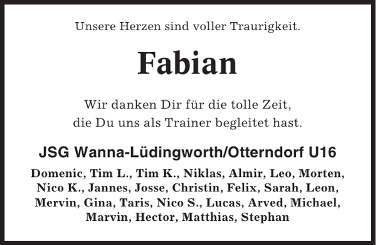 <p>Unsere Herzen sind voller Traurigkeit.</p><p>Fabian<br />Wir danken Dir für die tolle Zeit,<br />die Du uns als Trainer begleitet hast.</p><p>JSG Wanna-Lüdingworth/Otterndorf U16<br />Domenic, Tim L., Tim K., Niklas, Almir, Leo, Morten,<br />Nico K., Jannes, Josse, Christin, Felix, Sarah, Leon,<br />Mervin, Gina, Taris, Nico S., Lucas, Arved, Michael,<br />Marvin, Hector, Matthias, Stephan</p>