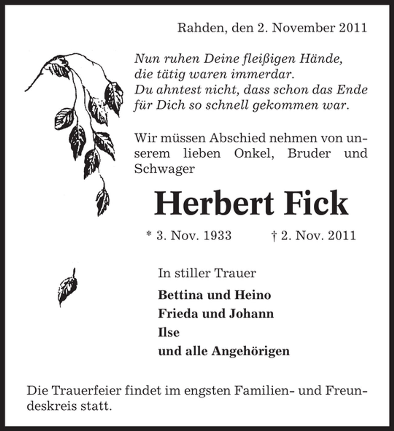 <p>Rahden, den 2. November 2011<br />Nun ruhen Deine fleißigen Hände,<br />die tätig waren immerdar.<br />Du ahntest nicht, dass schon das Ende<br />für Dich so schnell gekommen war.<br />Wir müssen Abschied nehmen von unserem lieben Onkel, Bruder und<br />Schwager</p><p>Herbert Fick<br />* 3. Nov. 1933</p><p>† 2. Nov. 2011</p><p>In stiller Trauer<br />Bettina und Heino<br />Frieda und Johann<br />Ilse<br />und alle Angehörigen<br />Die Trauerfeier findet im engsten Familien- und Freundeskreis statt.</p>