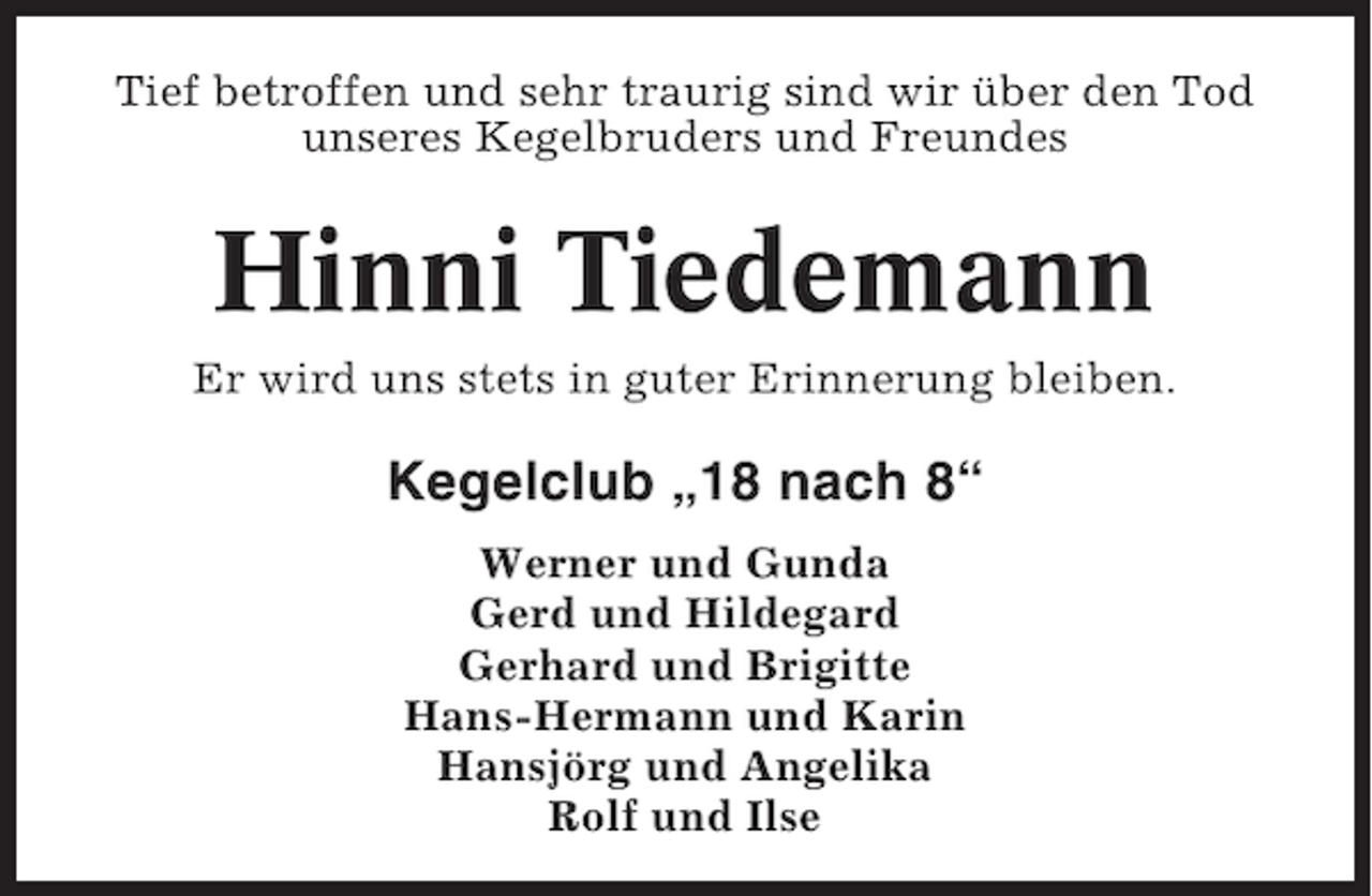 <p>Tief betroffen und sehr traurig sind wir über den Tod<br />unseres Kegelbruders und Freundes</p><p>Hinni Tiedemann<br />Er wird uns stets in guter Erinnerung bleiben.</p><p>Kegelclub „18 nach 8“<br />Werner und Gunda<br />Gerd und Hildegard<br />Gerhard und Brigitte<br />Hans-Hermann und Karin<br />Hansjörg und Angelika<br />Rolf und Ilse</p>