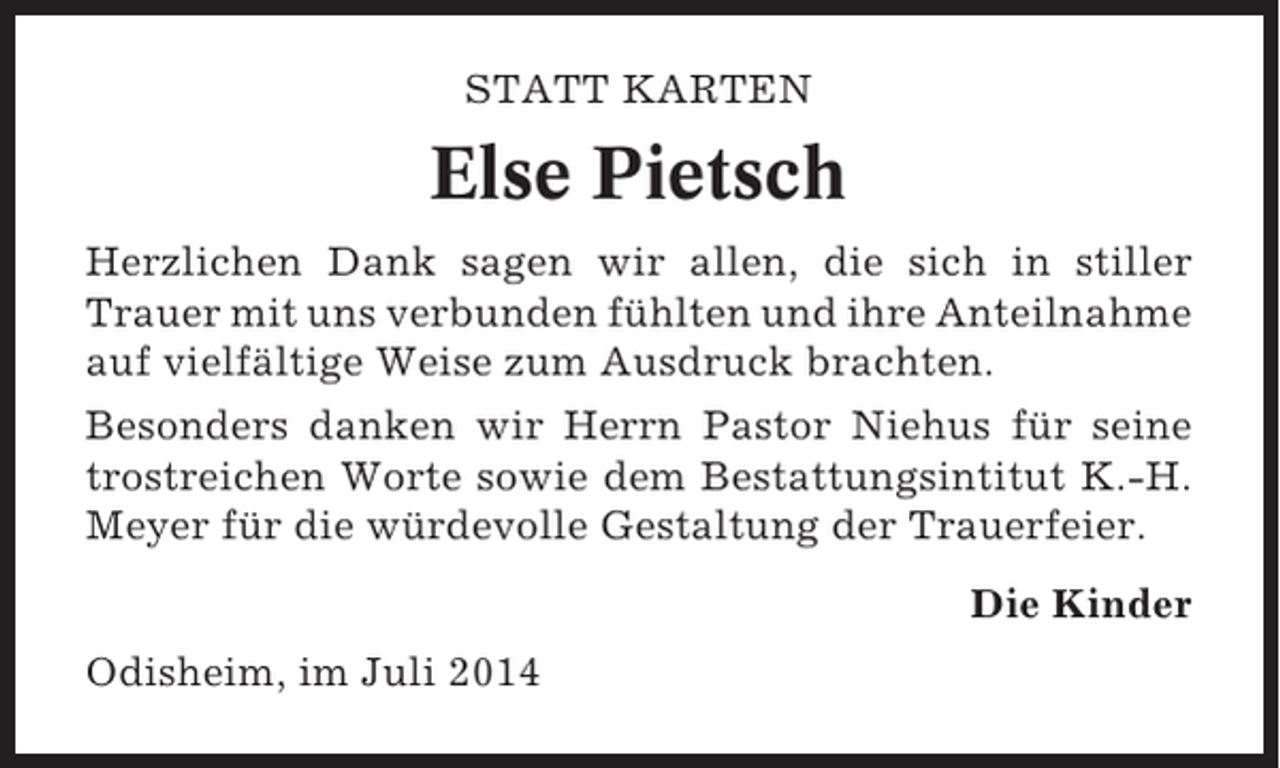 <p>STATT KARTEN</p><p>Else Pietsch<br />Herzlichen Dank sagen wir allen, die sich in stiller<br />Trauer mit uns verbunden fühlten und ihre Anteilnahme<br />auf vielfältige Weise zum Ausdruck brachten.<br />Besonders danken wir Herrn Pastor Niehus für seine<br />trostreichen Worte sowie dem Bestattungsintitut K.-H.<br />Meyer für die würdevolle Gestaltung der Trauerfeier.<br />Die Kinder<br />Odisheim, im Juli 2014</p>