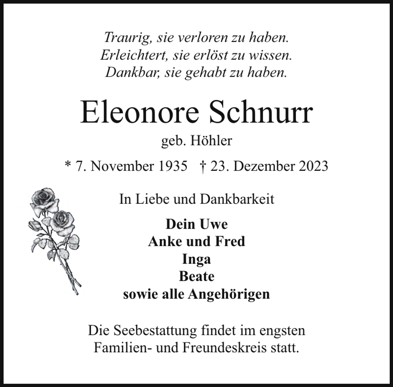 <p>Traurig, sie verloren zu haben.<br />Erleichtert, sie erlöst zu wissen.<br />Dankbar, sie gehabt zu haben.</p><p>Eleonore Schnurr<br />geb. Höhler</p><p>* 7. November 1935 † 23. Dezember 2023<br />In Liebe und Dankbarkeit<br />Dein Uwe<br />Anke und Fred<br />Inga<br />Beate<br />sowie alle Angehörigen<br />Die Seebestattung findet im engsten<br />Familien- und Freundeskreis statt.</p>