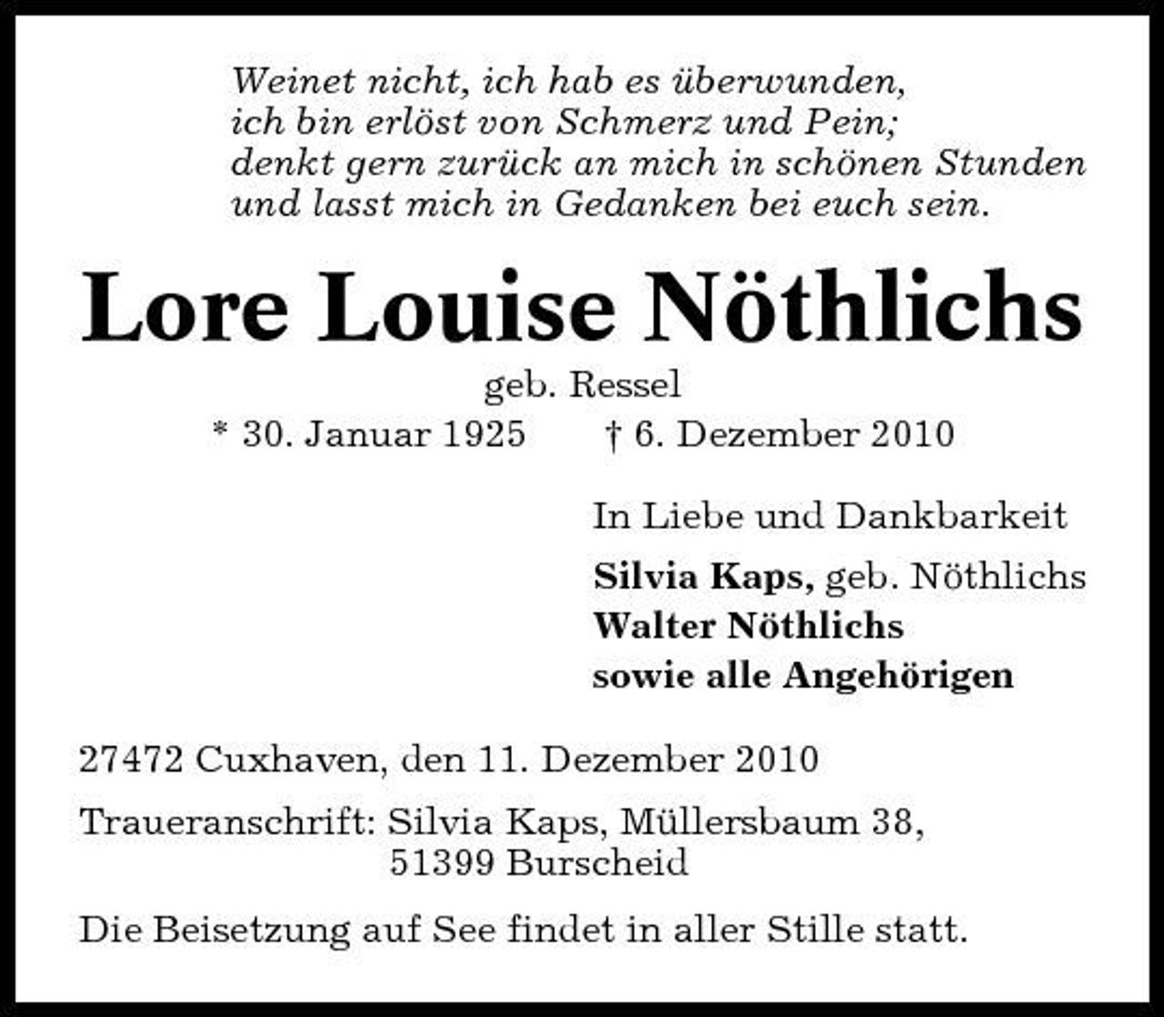 <p>Weinet nicht, ich hab es überwunden, ich bin erlöst von Schmerz und Pein; denkt gern zurück an mich in schönen Stunden und lasst mich in Gedanken bei euch sein.</p><p>Lore Louise Nöthlichs<br />geb. Ressel * 30. Januar 1925 † 6. Dezember 2010 In Liebe und Dankbarkeit Silvia Kaps, geb. Nöthlichs Walter Nöthlichs sowie alle Angehörigen 27472 Cuxhaven, den 11. Dezember 2010 Traueranschrift: Silvia Kaps, Müllersbaum 38, 51399 Burscheid Die Beisetzung auf See findet in aller Stille statt.</p>