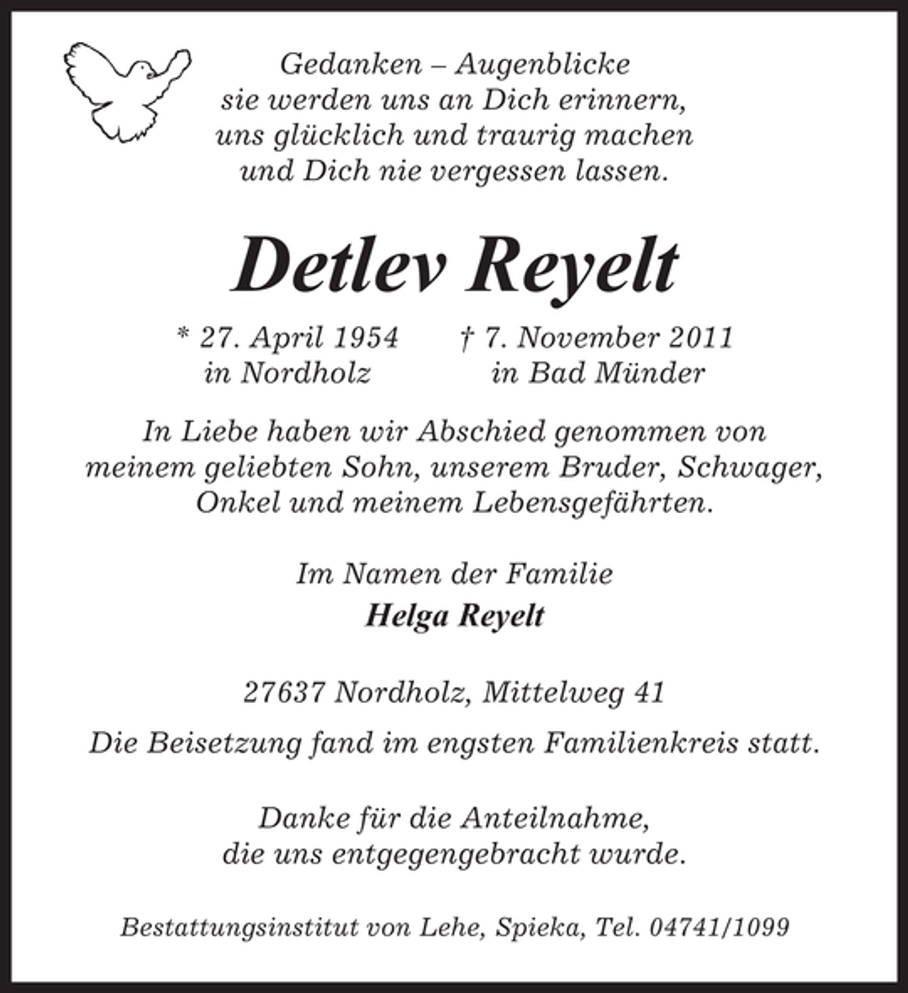 <p>Gedanken – Augenblicke<br />sie werden uns an Dich erinnern,<br />uns glücklich und traurig machen<br />und Dich nie vergessen lassen.</p><p>Detlev Reyelt<br />* 27. April 1954<br />in Nordholz</p><p>† 7. November 2011<br />in Bad Münder</p><p>In Liebe haben wir Abschied genommen von<br />meinem geliebten Sohn, unserem Bruder, Schwager,<br />Onkel und meinem Lebensgefährten.<br />Im Namen der Familie</p><p>Helga Reyelt<br />27637 Nordholz, Mittelweg 41<br />Die Beisetzung fand im engsten Familienkreis statt.<br />Danke für die Anteilnahme,<br />die uns entgegengebracht wurde.<br />Bestattungsinstitut von Lehe, Spieka, Tel. 04741/1099</p>