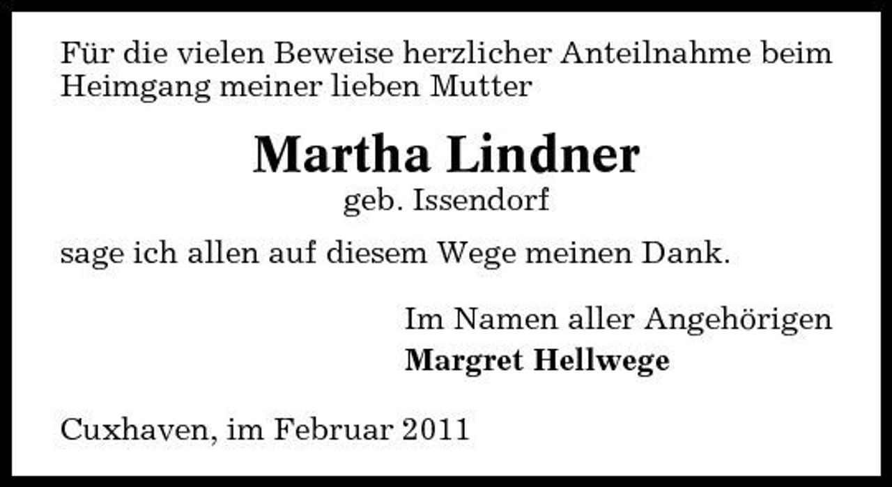 <p>Für die vielen Beweise herzlicher Anteilnahme beim Heimgang meiner lieben Mutter</p><p>Martha Lindner<br />geb. Issendorf sage ich allen auf diesem Wege meinen Dank. Im Namen aller Angehörigen Margret Hellwege Cuxhaven, im Februar 2011</p>