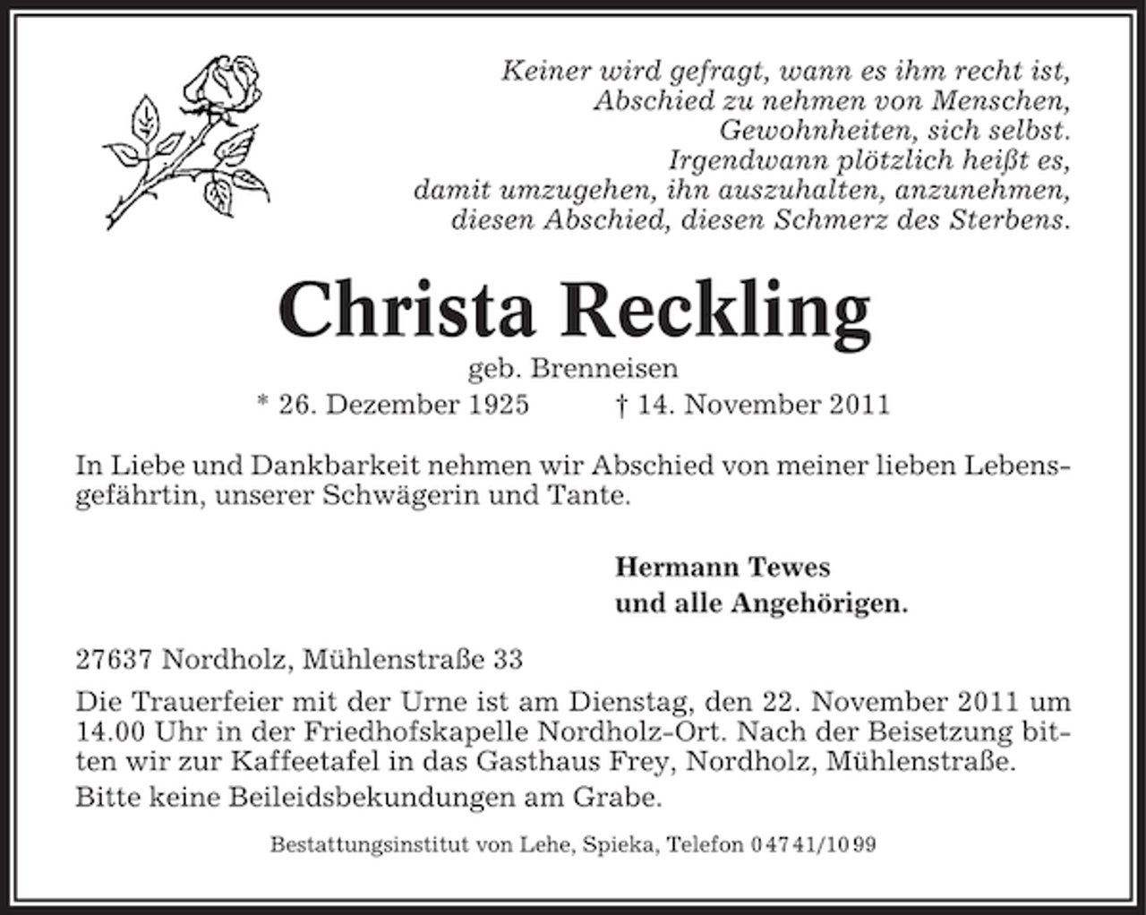 <p>Keiner wird gefragt, wann es ihm recht ist,<br />Abschied zu nehmen von Menschen,<br />Gewohnheiten, sich selbst.<br />Irgendwann plötzlich heißt es,<br />damit umzugehen, ihn auszuhalten, anzunehmen,<br />diesen Abschied, diesen Schmerz des Sterbens.</p><p>Christa Reckling<br />geb. Brenneisen<br />* 26. Dezember 1925<br />† 14. November 2011<br />In Liebe und Dankbarkeit nehmen wir Abschied von meiner lieben Lebensgefährtin, unserer Schwägerin und Tante.<br />Hermann Tewes<br />und alle Angehörigen.<br />27637 Nordholz, Mühlenstraße 33<br />Die Trauerfeier mit der Urne ist am Dienstag, den 22. November 2011 um<br />14.00 Uhr in der Friedhofskapelle Nordholz-Ort. Nach der Beisetzung bitten wir zur Kaffeetafel in das Gasthaus Frey, Nordholz, Mühlenstraße.<br />Bitte keine Beileidsbekundungen am Grabe.<br />Bestattungsinstitut von Lehe, Spieka, Telefon 0 47 41/10 99</p>
