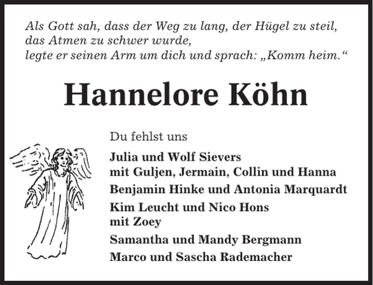 <p>Als Gott sah, dass der Weg zu lang, der Hügel zu steil,<br />das Atmen zu schwer wurde,<br />legte er seinen Arm um dich und sprach: „Komm heim.“</p><p>Hannelore Köhn<br />Du fehlst uns<br />Julia und Wolf Sievers<br />mit Guljen, Jermain, Collin und Hanna<br />Benjamin Hinke und Antonia Marquardt<br />Kim Leucht und Nico Hons<br />mit Zoey<br />Samantha und Mandy Bergmann<br />Marco und Sascha Rademacher</p>