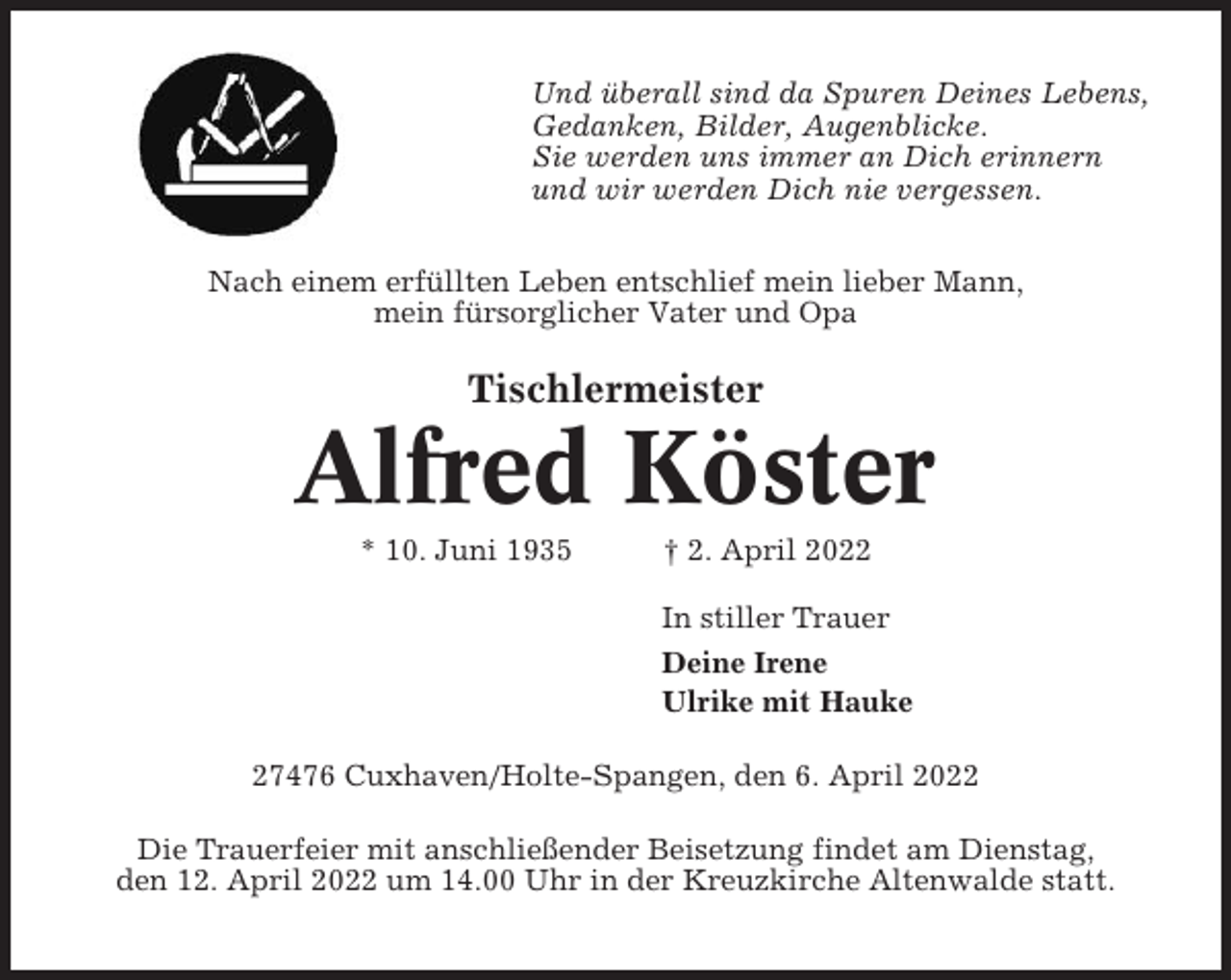 <p>Und überall sind da Spuren Deines Lebens,<br />Gedanken, Bilder, Augenblicke.<br />Sie werden uns immer an Dich erinnern<br />und wir werden Dich nie vergessen.<br />Nach einem erfüllten Leben entschlief mein lieber Mann,<br />mein fürsorglicher Vater und Opa</p><p>Tischlermeister</p><p>Alfred Köster<br />* 10. Juni 1935</p><p>† 2. April 2022<br />In stiller Trauer<br />Deine Irene<br />Ulrike mit Hauke</p><p>27476 Cuxhaven/Holte-Spangen, den 6. April 2022<br />Die Trauerfeier mit anschließender Beisetzung findet am Dienstag,<br />den 12. April 2022 um 14.00 Uhr in der Kreuzkirche Altenwalde statt.</p>