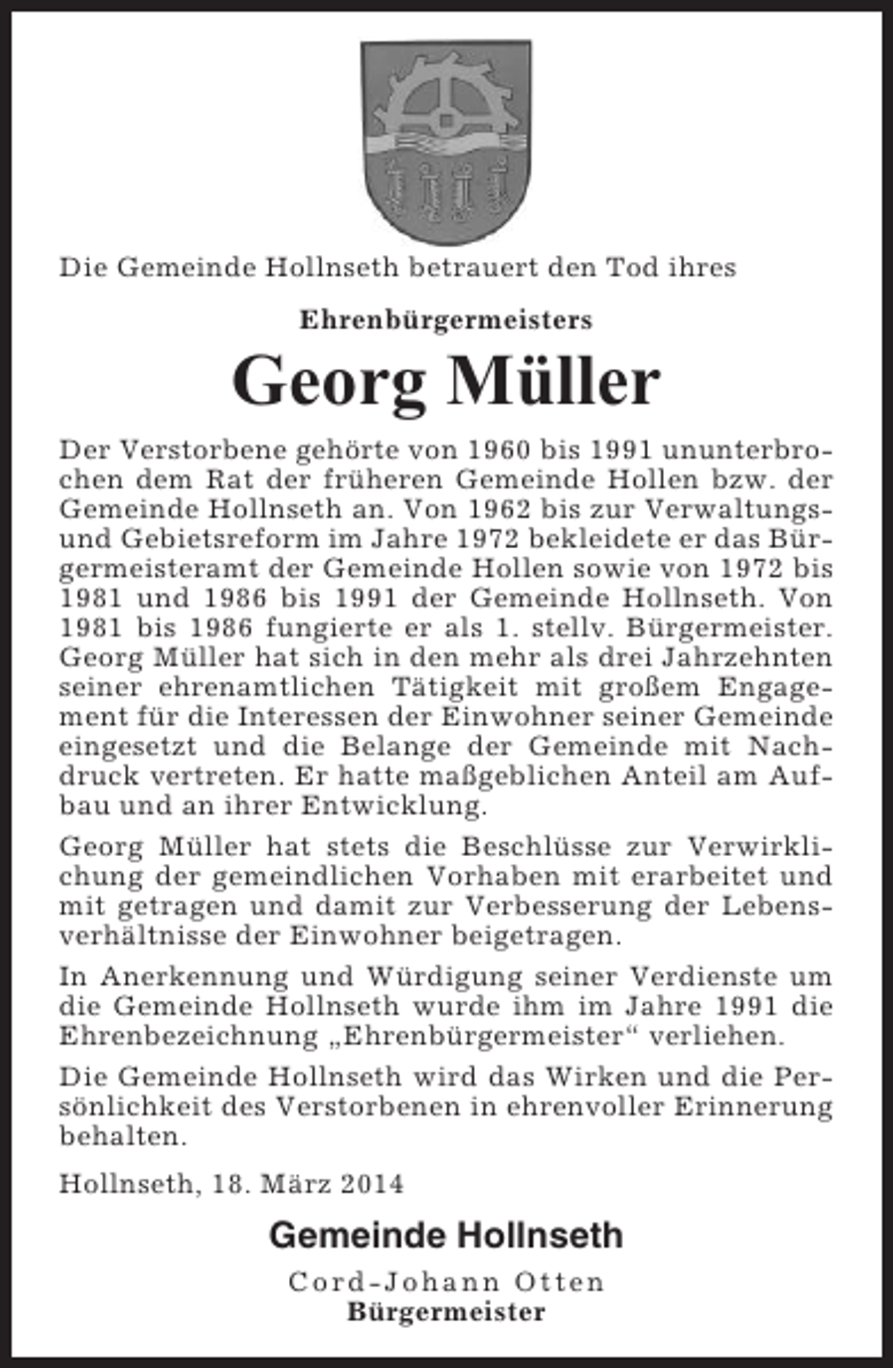 <p>Die Gemeinde Hollnseth betrauert den Tod ihres<br />Ehrenbürgermeisters</p><p>Georg Müller<br />Der Verstorbene gehörte von 1960 bis 1991 ununterbrochen dem Rat der früheren Gemeinde Hollen bzw. der<br />Gemeinde Hollnseth an. Von 1962 bis zur Verwaltungsund Gebietsreform im Jahre 1972 bekleidete er das Bürgermeisteramt der Gemeinde Hollen sowie von 1972 bis<br />1981 und 1986 bis 1991 der Gemeinde Hollnseth. Von<br />1981 bis 1986 fungierte er als 1. stellv. Bürgermeister.<br />Georg Müller hat sich in den mehr als drei Jahrzehnten<br />seiner ehrenamtlichen Tätigkeit mit großem Engagement für die Interessen der Einwohner seiner Gemeinde<br />eingesetzt und die Belange der Gemeinde mit Nachdruck vertreten. Er hatte maßgeblichen Anteil am Aufbau und an ihrer Entwicklung.<br />Georg Müller hat stets die Beschlüsse zur Verwirklichung der gemeindlichen Vorhaben mit erarbeitet und<br />mit getragen und damit zur Verbesserung der Lebensverhältnisse der Einwohner beigetragen.<br />In Anerkennung und Würdigung seiner Verdienste um<br />die Gemeinde Hollnseth wurde ihm im Jahre 1991 die<br />Ehrenbezeichnung „Ehrenbürgermeister“ verliehen.<br />Die Gemeinde Hollnseth wird das Wirken und die Persönlichkeit des Verstorbenen in ehrenvoller Erinnerung<br />behalten.<br />Hollnseth, 18. März 2014</p><p>Gemeinde Hollnseth<br />Cord-Johann Otten<br />Bürgermeister</p>