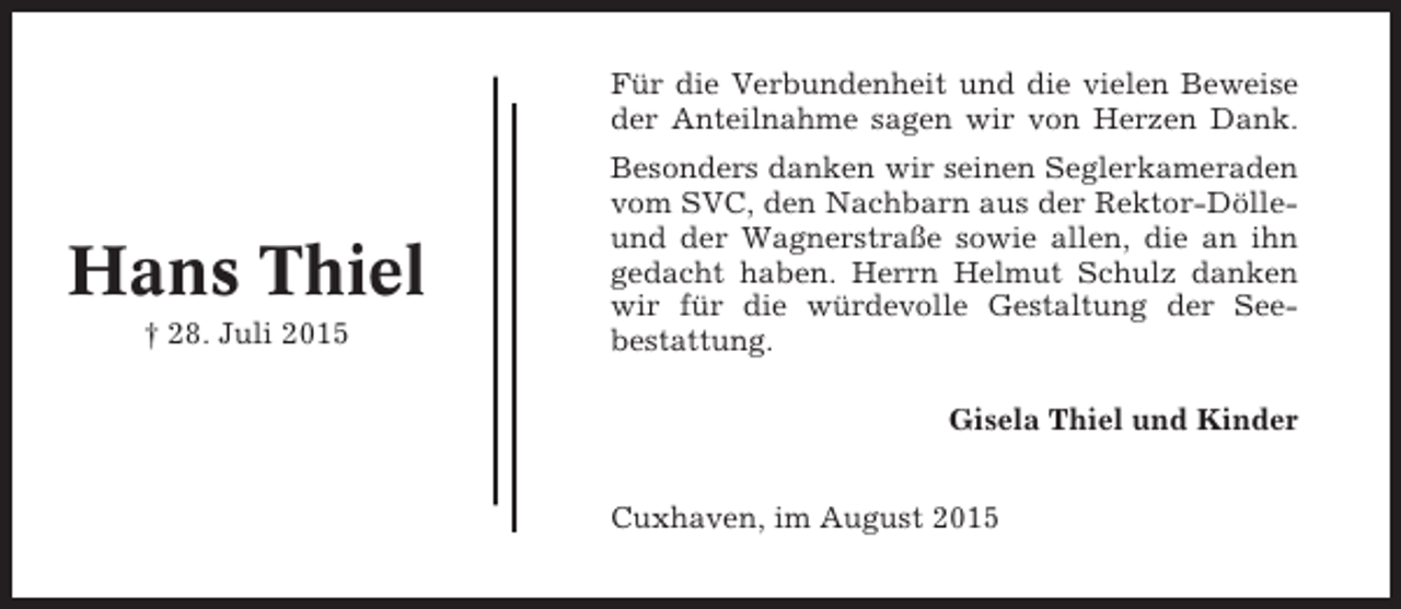 <p>Für die Verbundenheit und die vielen Beweise<br />der Anteilnahme sagen wir von Herzen Dank.</p><p>Hans Thiel<br />† 28. Juli 2015</p><p>Besonders danken wir seinen Seglerkameraden<br />vom SVC, den Nachbarn aus der Rektor-Dölleund der Wagnerstraße sowie allen, die an ihn<br />gedacht haben. Herrn Helmut Schulz danken<br />wir für die würdevolle Gestaltung der Seebestattung.<br />Gisela Thiel und Kinder<br />Cuxhaven, im August 2015</p>