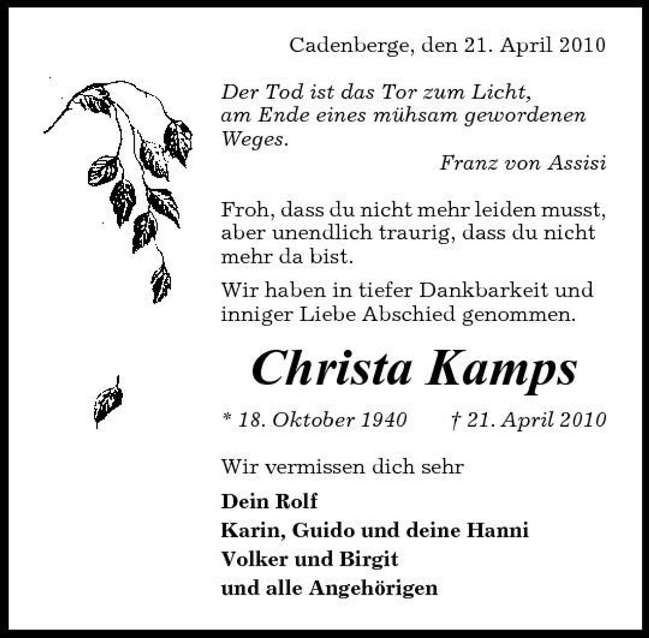 <p>Cadenberge, den 21. April 2010 Der Tod ist das Tor zum Licht, am Ende eines mühsam gewordenen Weges. Franz von Assisi Froh, dass du nicht mehr leiden musst, aber unendlich traurig, dass du nicht mehr da bist. Wir haben in tiefer Dankbarkeit und inniger Liebe Abschied genommen.</p><p>Christa Kamps<br />* 18. Oktober 1940 † 21. April 2010 Wir vermissen dich sehr Dein Rolf Karin, Guido und deine Hanni Volker und Birgit und alle Angehörigen</p>
