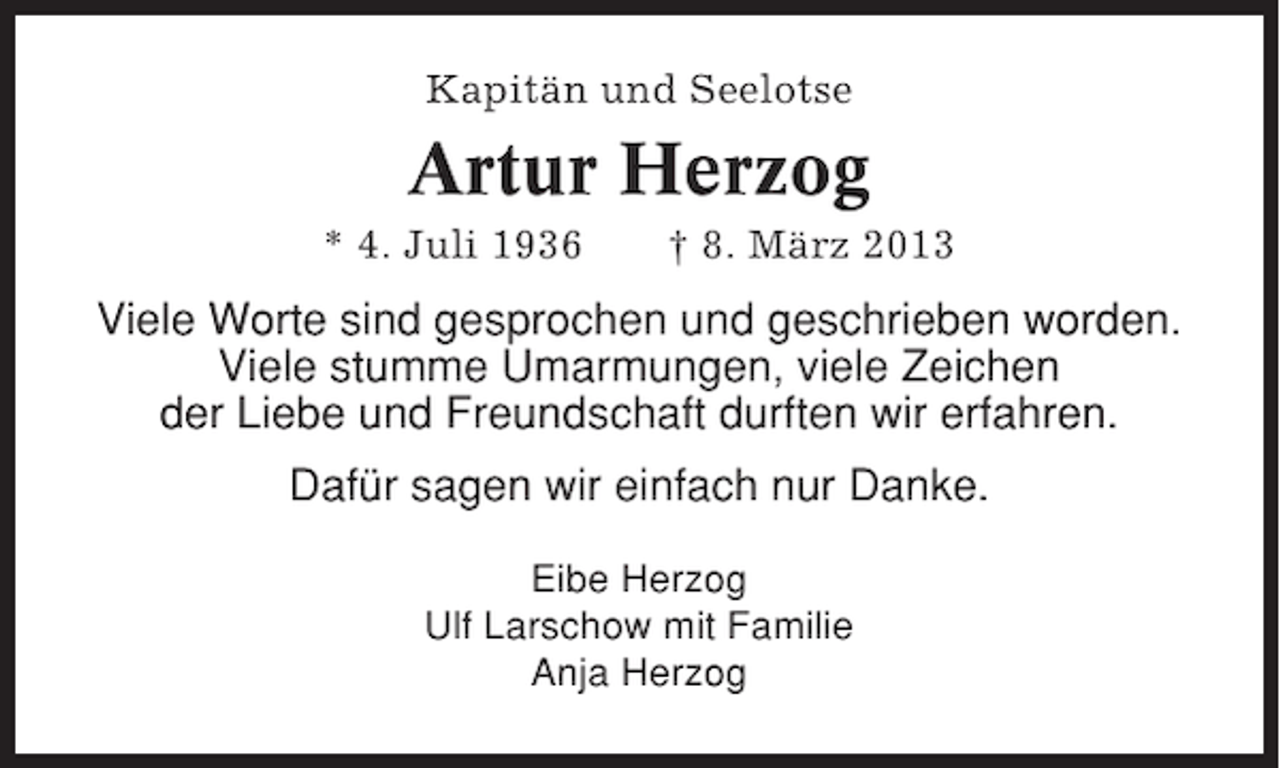 <p>Kapitän und Seelotse</p><p>Artur Herzog<br />* 4. Juli 1936</p><p>† 8. März 2013</p><p>Viele Worte sind gesprochen und geschrieben worden.<br />Viele stumme Umarmungen, viele Zeichen<br />der Liebe und Freundschaft durften wir erfahren.<br />Dafür sagen wir einfach nur Danke.<br />Eibe Herzog<br />Ulf Larschow mit Familie<br />Anja Herzog</p>