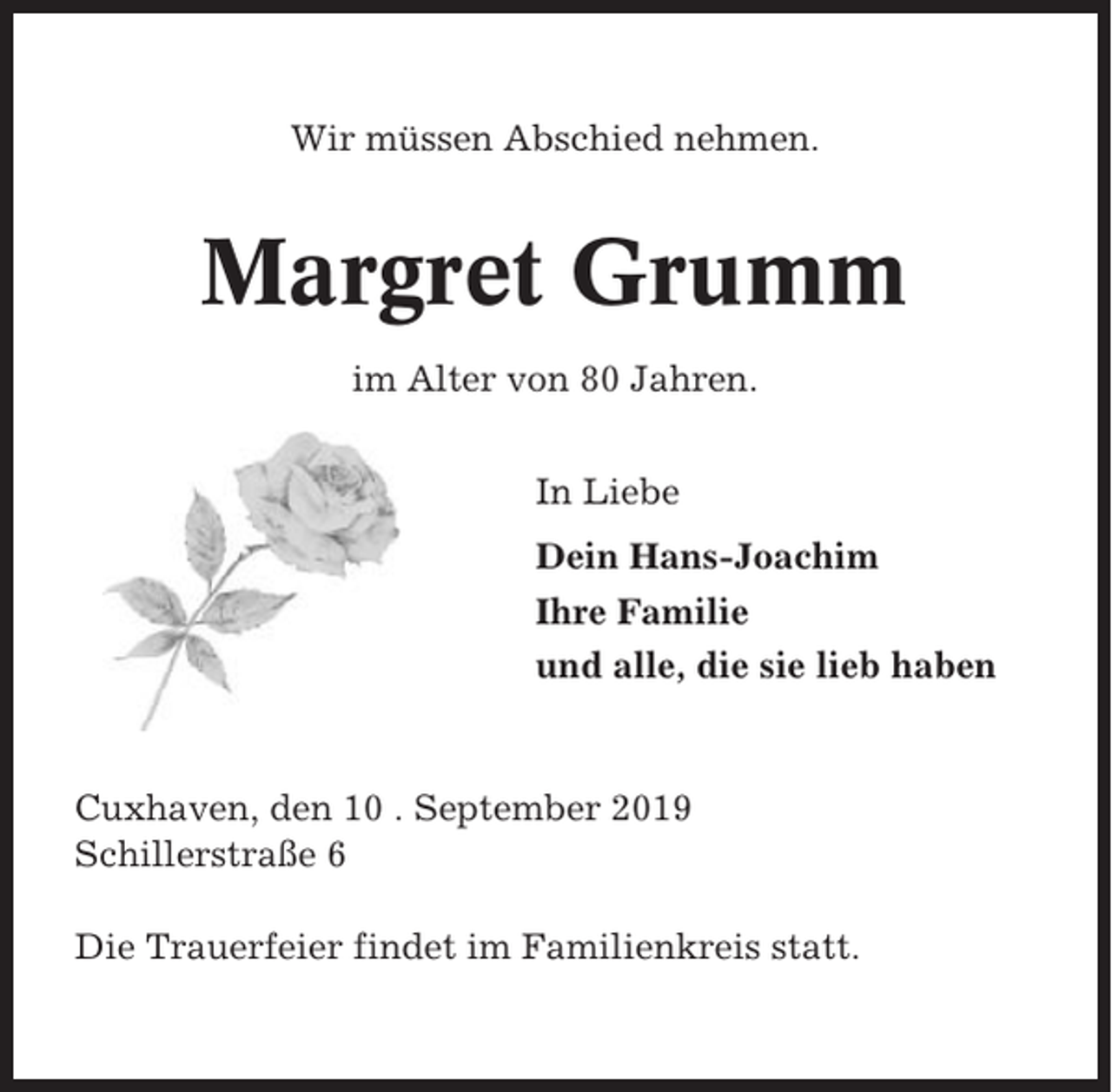 <p>Wir müssen Abschied nehmen.</p><p>Margret Grumm<br />im Alter von 80 Jahren.<br />In Liebe<br />Dein Hans-Joachim<br />Ihre Familie<br />und alle, die sie lieb haben</p><p>Cuxhaven, den 10 . September 2019<br />Schillerstraße 6<br />Die Trauerfeier findet im Familienkreis statt.</p>