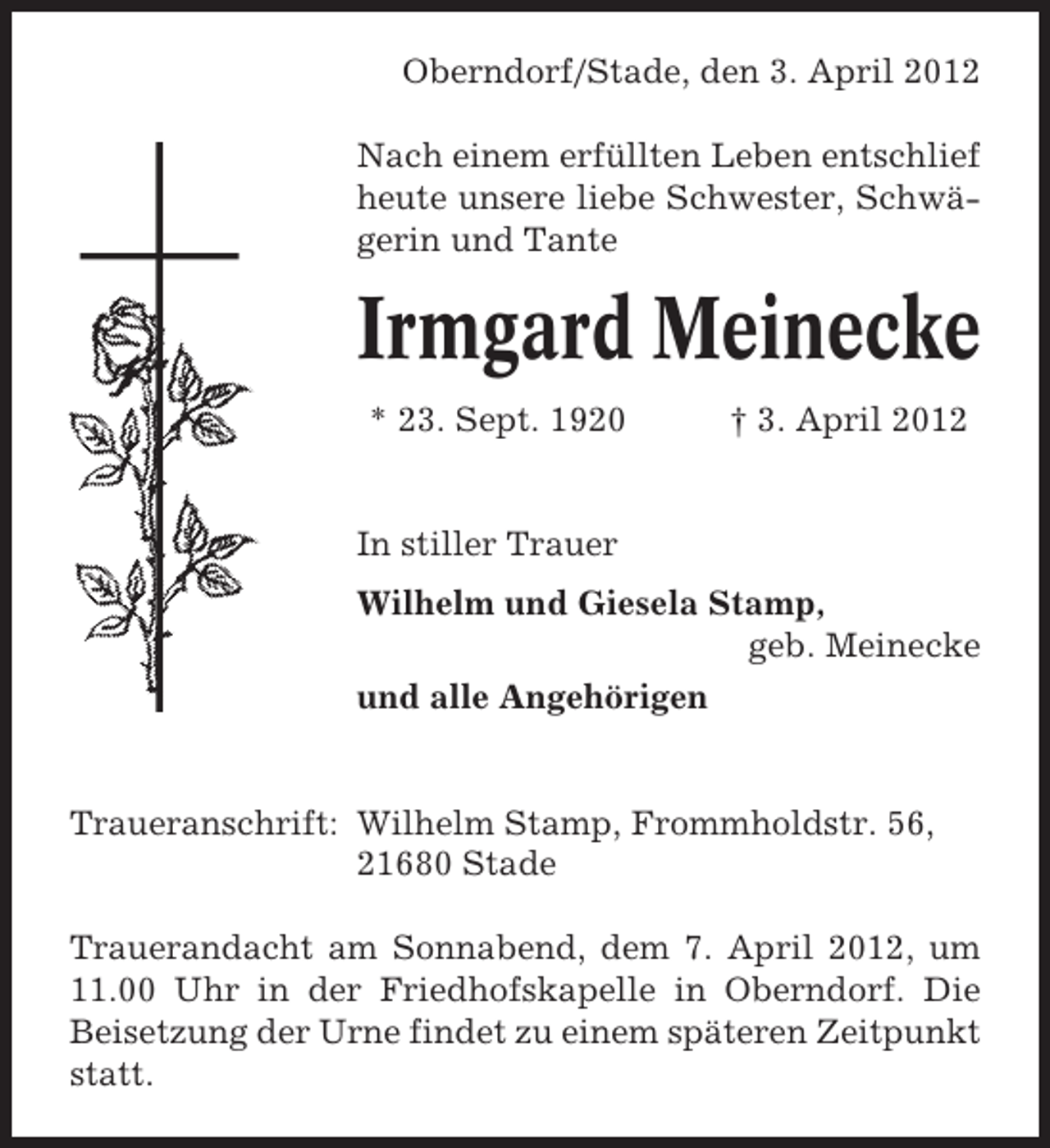 <p>Oberndorf/Stade, den 3. April 2012<br />Nach einem erfüllten Leben entschlief<br />heute unsere liebe Schwester, Schwägerin und Tante</p><p>Irmgard Meinecke<br />* 23. Sept. 1920</p><p>† 3. April 2012</p><p>In stiller Trauer<br />Wilhelm und Giesela Stamp,<br />geb. Meinecke<br />und alle Angehörigen</p><p>Traueranschrift: Wilhelm Stamp, Frommholdstr. 56,<br />21680 Stade<br />Trauerandacht am Sonnabend, dem 7. April 2012, um<br />11.00 Uhr in der Friedhofskapelle in Oberndorf. Die<br />Beisetzung der Urne findet zu einem späteren Zeitpunkt<br />statt.</p>