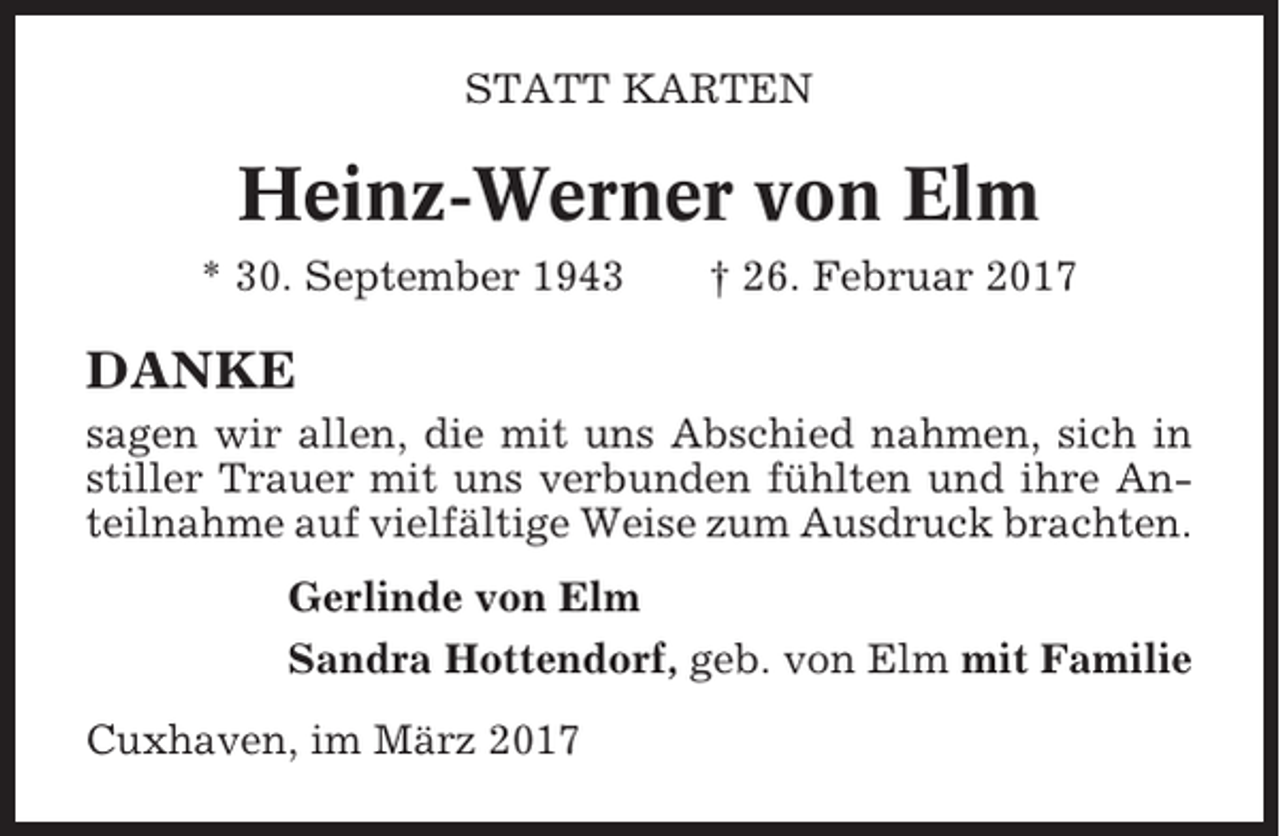 <p>STATT KARTEN</p><p>Heinz-Werner von Elm<br />* 30. September 1943</p><p>† 26. Februar 2017</p><p>DANKE<br />sagen wir allen, die mit uns Abschied nahmen, sich in<br />stiller Trauer mit uns verbunden fühlten und ihre Anteilnahme auf vielfältige Weise zum Ausdruck brachten.<br />Gerlinde von Elm<br />Sandra Hottendorf, geb. von Elm mit Familie<br />Cuxhaven, im März 2017</p>