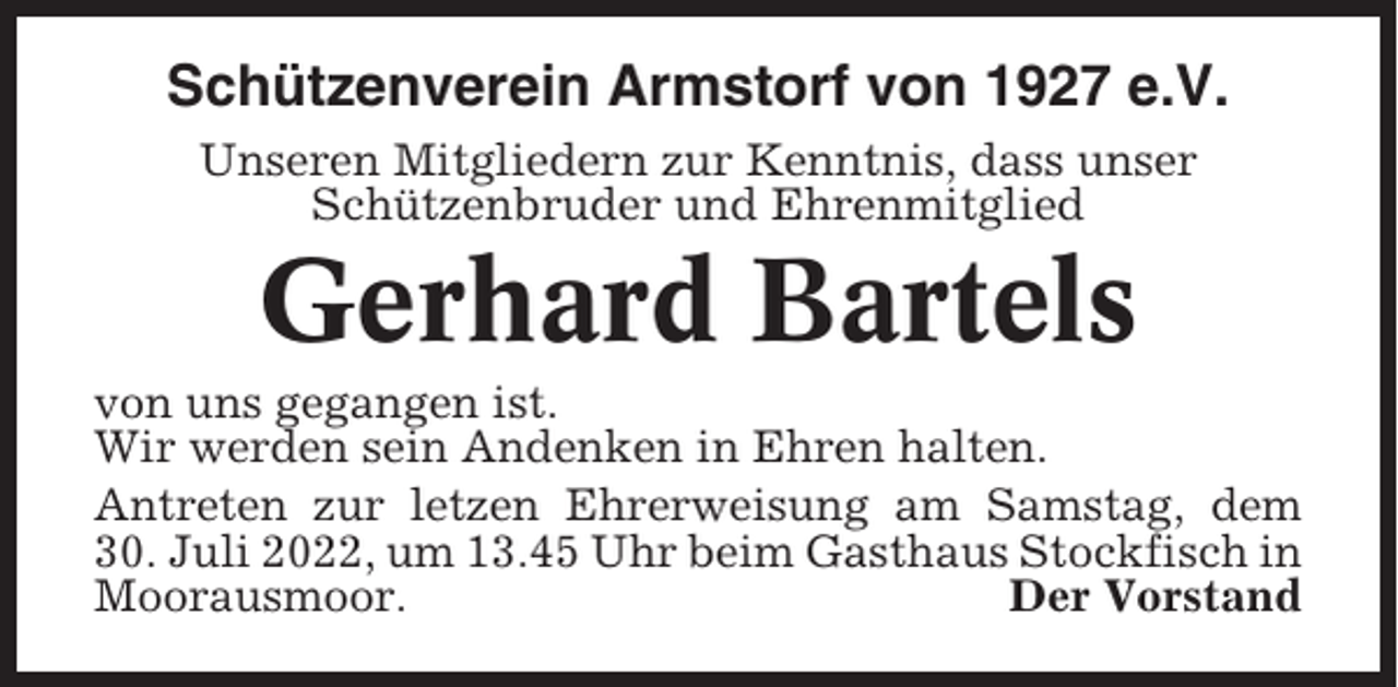<p>Schützenverein Armstorf von 1927 e.V.<br />Unseren Mitgliedern zur Kenntnis, dass unser<br />Schützenbruder und Ehrenmitglied</p><p>Gerhard Bartels<br />von uns gegangen ist.<br />Wir werden sein Andenken in Ehren halten.<br />Antreten zur letzen Ehrerweisung am Samstag, dem<br />30. Juli 2022, um 13.45 Uhr beim Gasthaus Stockfisch in<br />Moorausmoor.<br />Der Vorstand</p>
