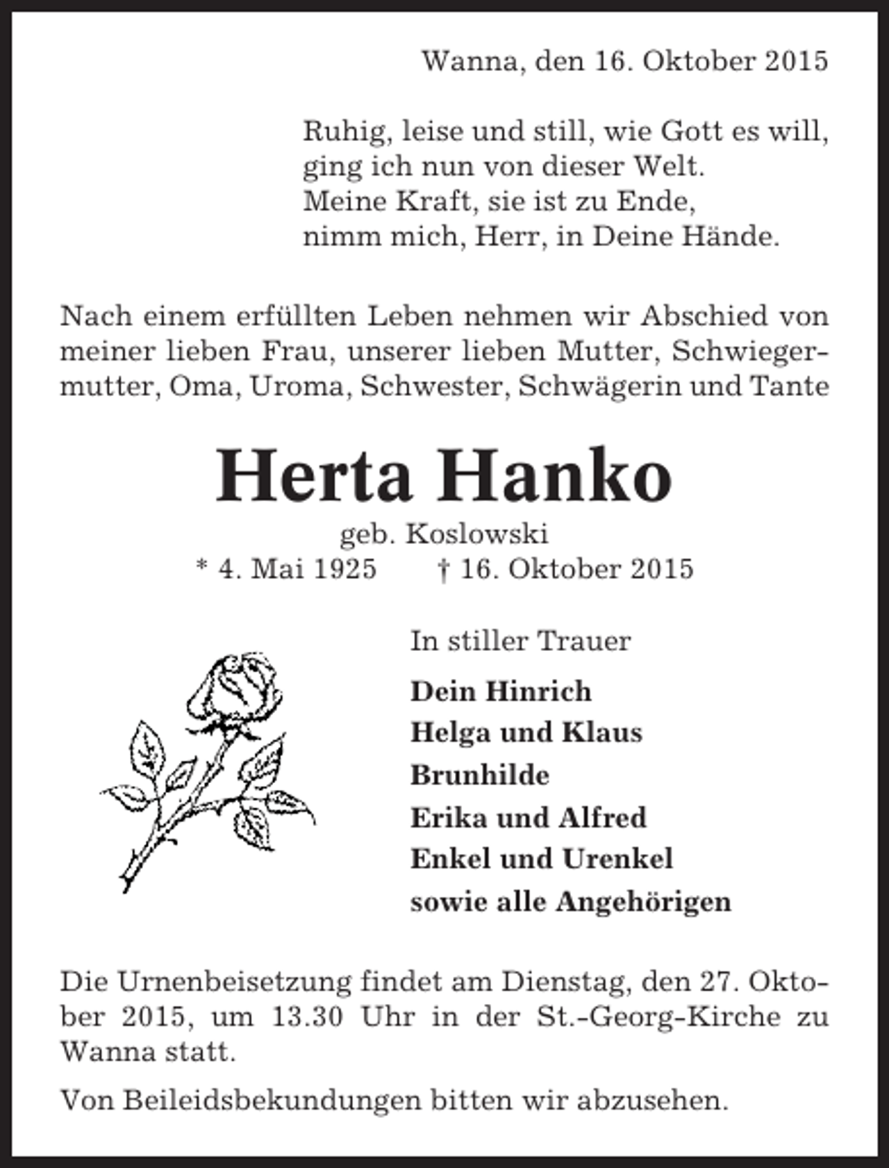 <p>Wanna, den 16. Oktober 2015<br />Ruhig, leise und still, wie Gott es will,<br />ging ich nun von dieser Welt.<br />Meine Kraft, sie ist zu Ende,<br />nimm mich, Herr, in Deine Hände.<br />Nach einem erfüllten Leben nehmen wir Abschied von<br />meiner lieben Frau, unserer lieben Mutter, Schwiegermutter, Oma, Uroma, Schwester, Schwägerin und Tante</p><p>Herta Hanko<br />geb. Koslowski<br />* 4. Mai 1925<br />† 16. Oktober 2015<br />In stiller Trauer<br />Dein Hinrich<br />Helga und Klaus<br />Brunhilde<br />Erika und Alfred<br />Enkel und Urenkel<br />sowie alle Angehörigen<br />Die Urnenbeisetzung findet am Dienstag, den 27. Oktober 2015, um 13.30 Uhr in der St.-Georg-Kirche zu<br />Wanna statt.<br />Von Beileidsbekundungen bitten wir abzusehen.</p>