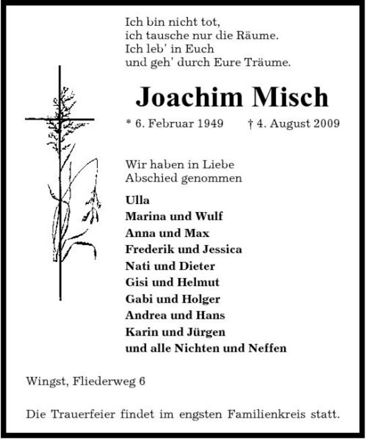 <p>Ich bin nicht tot, ich tausche nur die Räume. Ich leb' in Euch und geh' durch Eure Träume.</p><p>Joachim Misch<br />* 6. Februar 1949 Wir haben in Liebe Abschied genommen Ulla Marina und Wulf Anna und Max Frederik und Jessica Nati und Dieter Gisi und Helmut Gabi und Holger Andrea und Hans Karin und Jürgen und alle Nichten und Neffen Wingst, Fliederweg 6 Die Trauerfeier findet im engsten Familienkreis statt. † 4. August 2009</p>