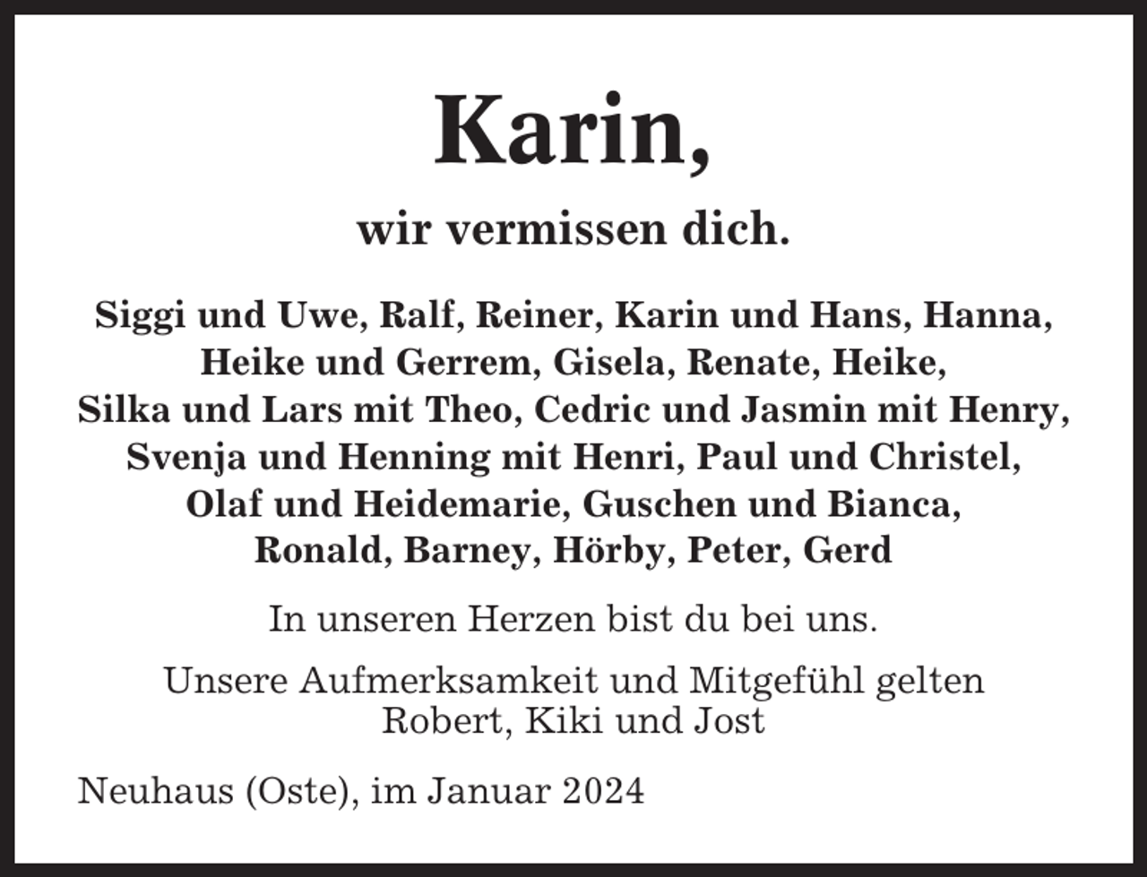 <p>Karin,<br />wir vermissen dich.<br />Siggi und Uwe, Ralf, Reiner, Karin und Hans, Hanna,<br />Heike und Gerrem, Gisela, Renate, Heike,<br />Silka und Lars mit Theo, Cedric und Jasmin mit Henry,<br />Svenja und Henning mit Henri, Paul und Christel,<br />Olaf und Heidemarie, Guschen und Bianca,<br />Ronald, Barney, Hörby, Peter, Gerd<br />In unseren Herzen bist du bei uns.<br />Unsere Aufmerksamkeit und Mitgefühl gelten<br />Robert, Kiki und Jost<br />Neuhaus (Oste), im Januar 2024</p>