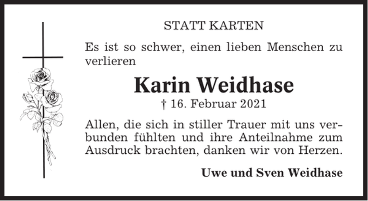 <p>STATT KARTEN<br />Es ist so schwer, einen lieben Menschen zu<br />verlieren</p><p>Karin Weidhase<br />† 16. Februar 2021<br />Allen, die sich in stiller Trauer mit uns verbunden fühlten und ihre Anteilnahme zum<br />Ausdruck brachten, danken wir von Herzen.<br />Uwe und Sven Weidhase</p>