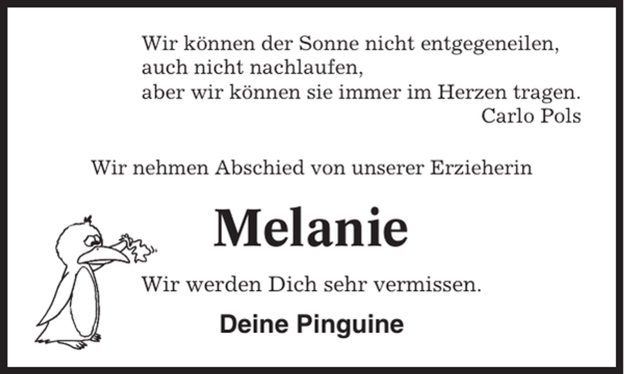 <p>Wir können der Sonne nicht entgegeneilen,<br />auch nicht nachlaufen,<br />aber wir können sie immer im Herzen tragen.<br />Carlo Pols<br />Wir nehmen Abschied von unserer Erzieherin</p><p>Melanie<br />Wir werden Dich sehr vermissen.</p><p>Deine Pinguine</p>
