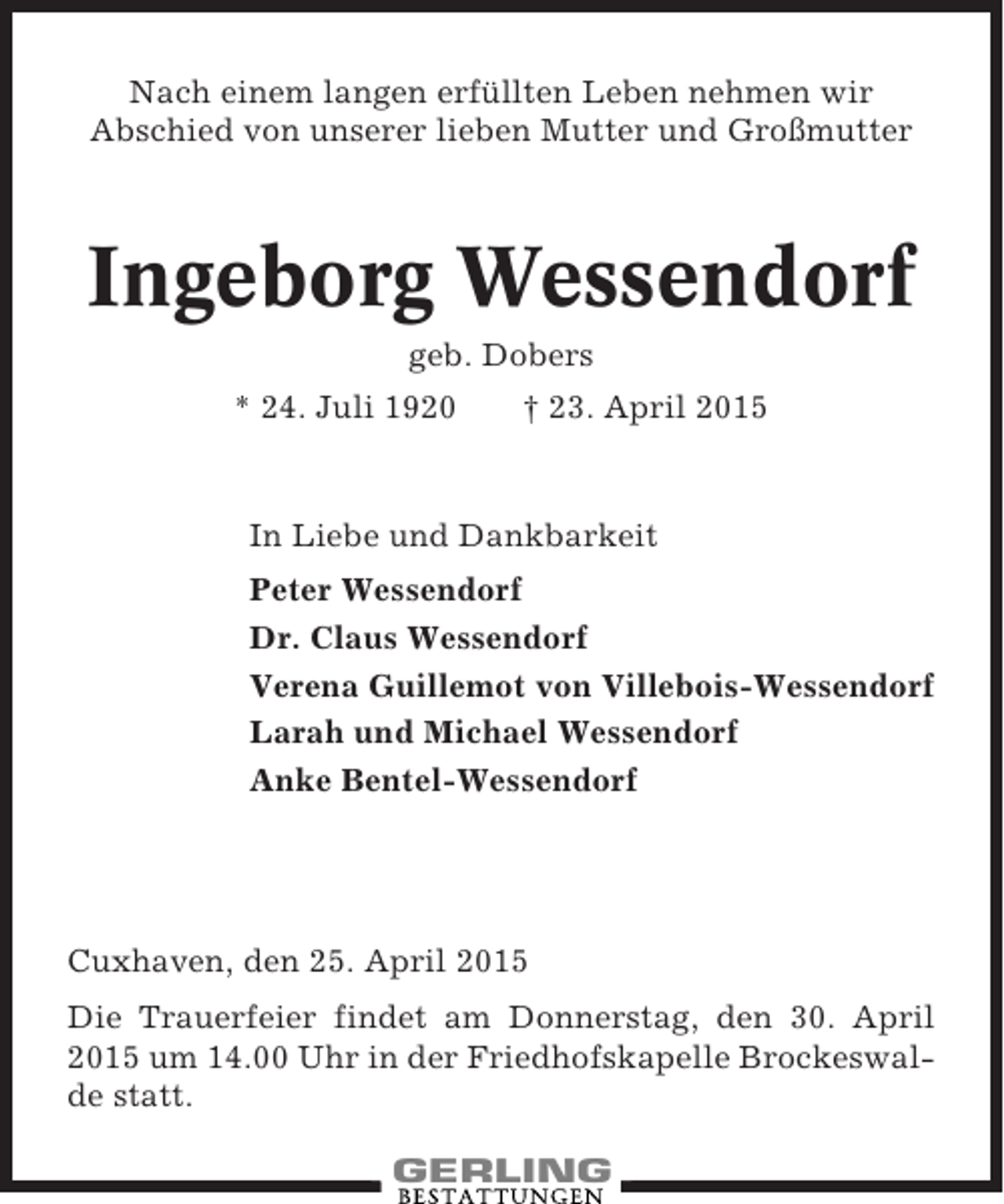 <p>Nach einem langen erfüllten Leben nehmen wir<br />Abschied von unserer lieben Mutter und Großmutter</p><p>Ingeborg Wessendorf<br />geb. Dobers<br />* 24. Juli 1920</p><p>† 23. April 2015</p><p>In Liebe und Dankbarkeit<br />Peter Wessendorf<br />Dr. Claus Wessendorf<br />Verena Guillemot von Villebois-Wessendorf<br />Larah und Michael Wessendorf<br />Anke Bentel-Wessendorf</p><p>Cuxhaven, den 25. April 2015<br />Die Trauerfeier findet am Donnerstag, den 30. April<br />2015 um 14.00 Uhr in der Friedhofskapelle Brockeswalde statt.</p>