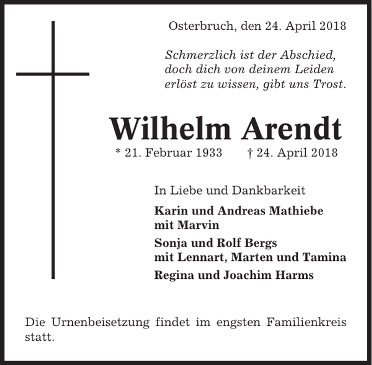 <p>Osterbruch, den 24. April 2018<br />Schmerzlich ist der Abschied,<br />doch dich von deinem Leiden<br />erlöst zu wissen, gibt uns Trost.</p><p>Wilhelm Arendt<br />* 21. Februar 1933</p><p>† 24. April 2018</p><p>In Liebe und Dankbarkeit<br />Karin und Andreas Mathiebe<br />mit Marvin<br />Sonja und Rolf Bergs<br />mit Lennart, Marten und Tamina<br />Regina und Joachim Harms</p><p>Die Urnenbeisetzung findet im engsten Familienkreis<br />statt.</p>