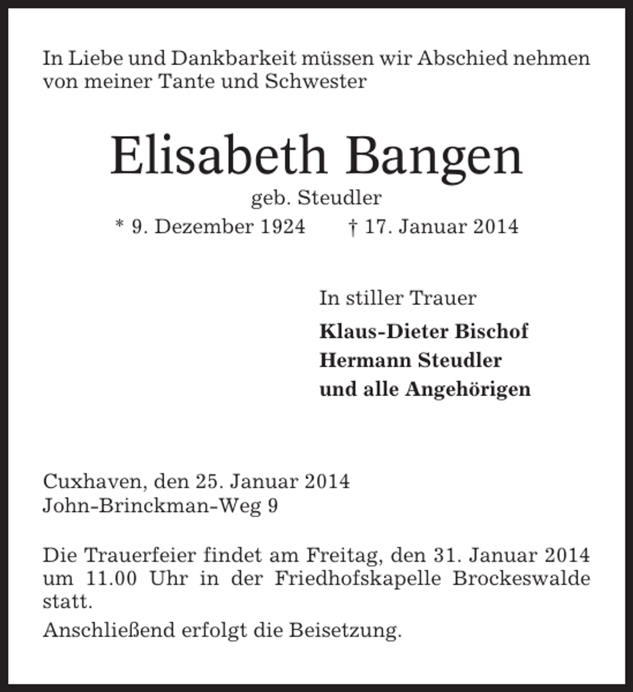 <p>In Liebe und Dankbarkeit müssen wir Abschied nehmen<br />von meiner Tante und Schwester</p><p>Elisabeth Bangen<br />geb. Steudler<br />* 9. Dezember 1924<br />† 17. Januar 2014<br />In stiller Trauer<br />Klaus-Dieter Bischof<br />Hermann Steudler<br />und alle Angehörigen</p><p>Cuxhaven, den 25. Januar 2014<br />John-Brinckman-Weg 9<br />Die Trauerfeier findet am Freitag, den 31. Januar 2014<br />um 11.00 Uhr in der Friedhofskapelle Brockeswalde<br />statt.<br />Anschließend erfolgt die Beisetzung.</p>