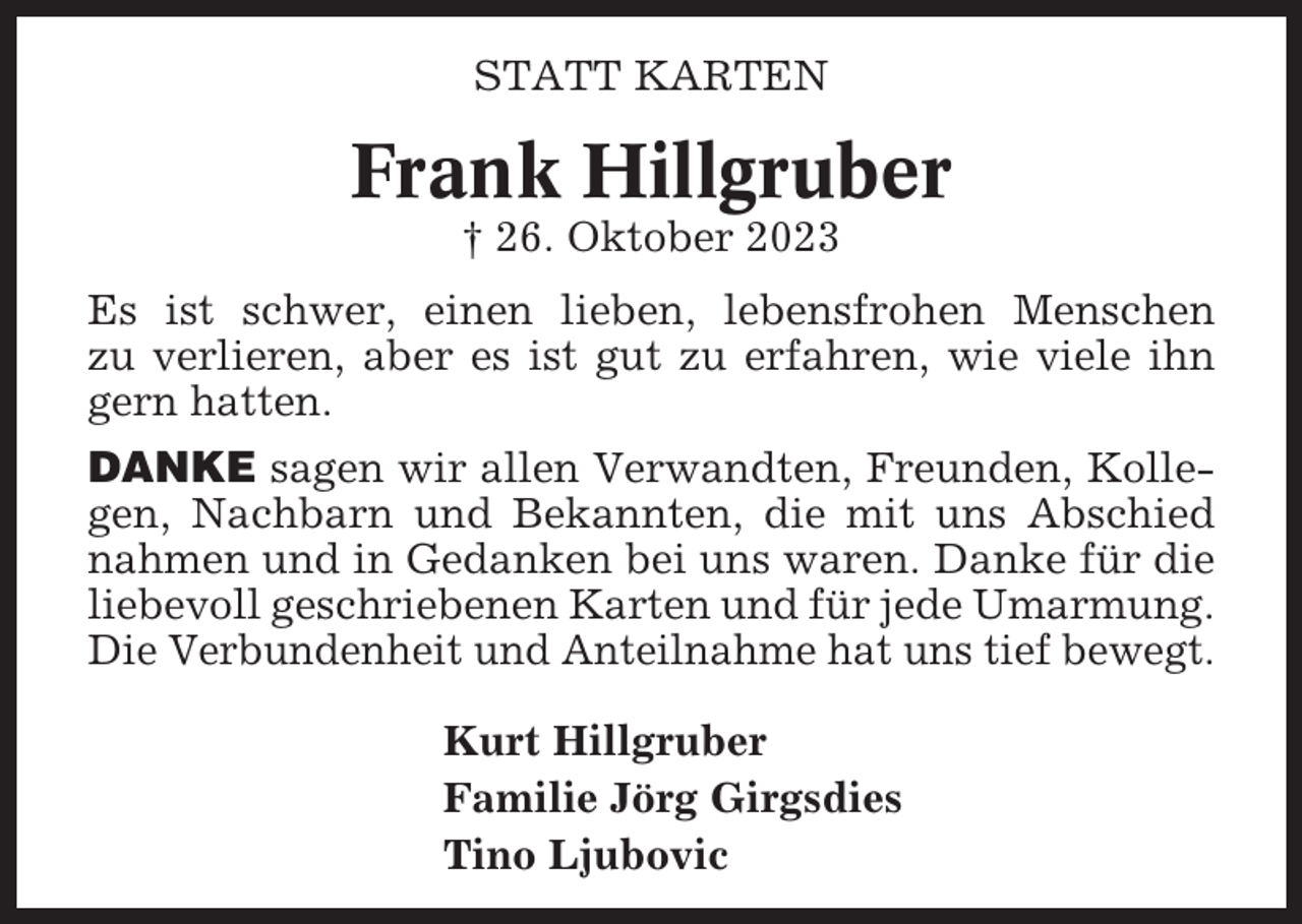 <p>STATT KARTEN</p><p>Frank Hillgruber<br />† 26. Oktober 2023<br />Es ist schwer, einen lieben, lebensfrohen Menschen<br />zu verlieren, aber es ist gut zu erfahren, wie viele ihn<br />gern hatten.<br />DANKE sagen wir allen Verwandten, Freunden, Kollegen, Nachbarn und Bekannten, die mit uns Abschied<br />nahmen und in Gedanken bei uns waren. Danke für die<br />liebevoll geschriebenen Karten und für jede Umarmung.<br />Die Verbundenheit und Anteilnahme hat uns tief bewegt.<br />Kurt Hillgruber<br />Familie Jörg Girgsdies<br />Tino Ljubovic</p>