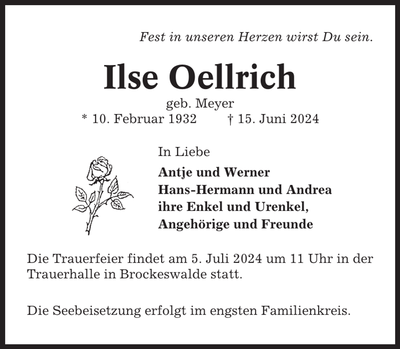 <p>Fest in unseren Herzen wirst Du sein.</p><p>Ilse Oellrich<br />geb. Meyer<br />* 10. Februar 1932<br />† 15. Juni 2024<br />In Liebe<br />Antje und Werner<br />Hans-Hermann und Andrea<br />ihre Enkel und Urenkel,<br />Angehörige und Freunde<br />Die Trauerfeier findet am 5. Juli 2024 um 11 Uhr in der<br />Trauerhalle in Brockeswalde statt.<br />Die Seebeisetzung erfolgt im engsten Familienkreis.</p>