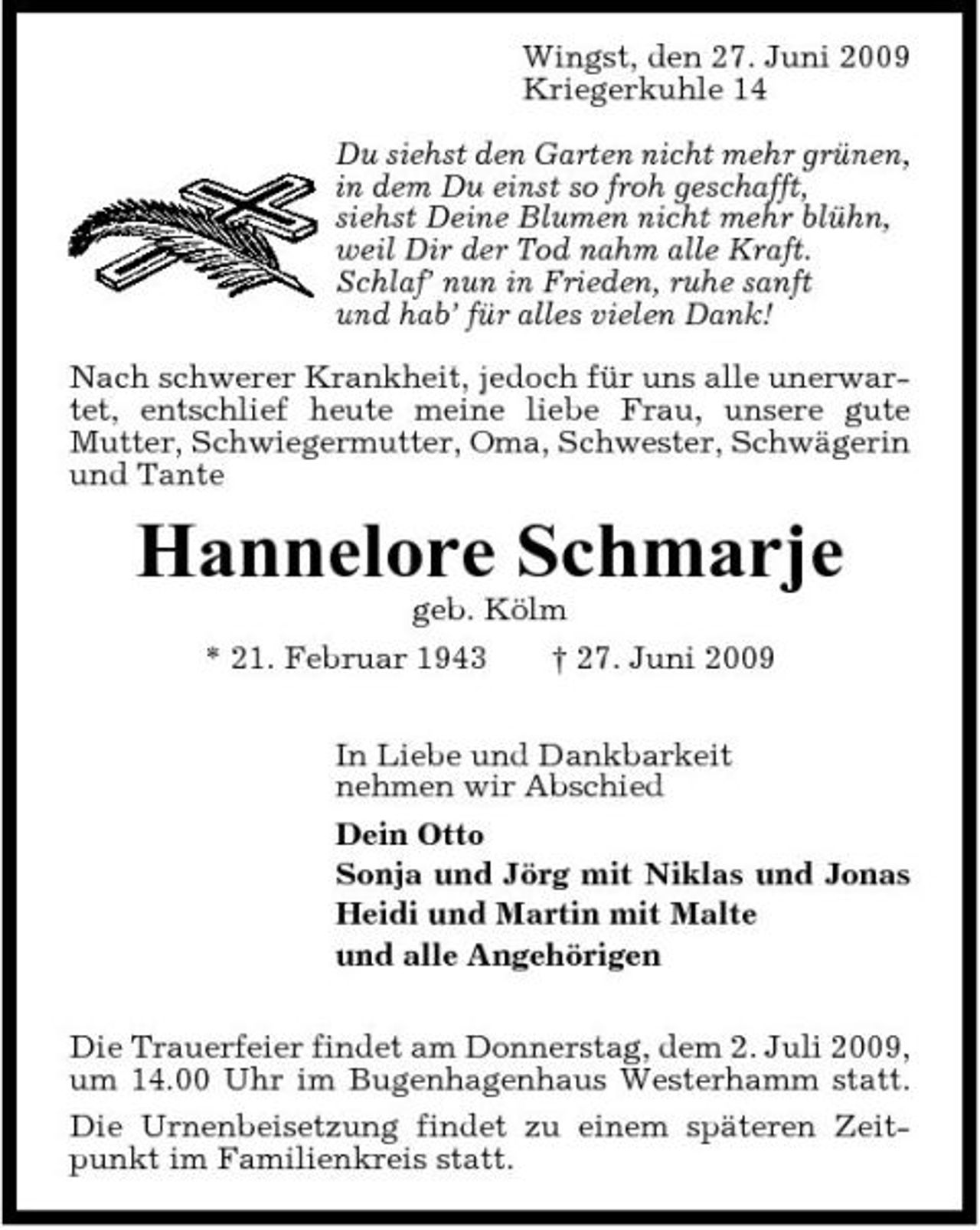 <p>Wingst, den 27. Juni 2009 Kriegerkuhle 14 Du siehst den Garten nicht mehr grünen, in dem Du einst so froh geschafft, siehst Deine Blumen nicht mehr blühn, weil Dir der Tod nahm alle Kraft. Schlaf’ nun in Frieden, ruhe sanft und hab’ für alles vielen Dank! Nach schwerer Krankheit, jedoch für uns alle unerwartet, entschlief heute meine liebe Frau, unsere gute Mutter, Schwiegermutter, Oma, Schwester, Schwägerin und Tante</p><p>Hannelore Schmarje<br />geb. Kölm * 21. Februar 1943 † 27. Juni 2009 In Liebe und Dankbarkeit nehmen wir Abschied Dein Otto Sonja und Jörg mit Niklas und Jonas Heidi und Martin mit Malte und alle Angehörigen Die Trauerfeier findet am Donnerstag, dem 2. Juli 2009, um 14.00 Uhr im Bugenhagenhaus Westerhamm statt. Die Urnenbeisetzung findet zu einem späteren Zeitpunkt im Familienkreis statt.</p>