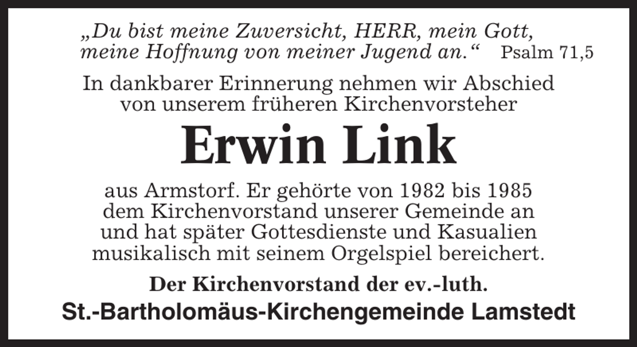 <p>„Du bist meine Zuversicht, HERR, mein Gott,<br />meine Hoffnung von meiner Jugend an.“ Psalm 71,5<br />In dankbarer Erinnerung nehmen wir Abschied<br />von unserem früheren Kirchenvorsteher</p><p>Erwin Link<br />aus Armstorf. Er gehörte von 1982 bis 1985<br />dem Kirchenvorstand unserer Gemeinde an<br />und hat später Gottesdienste und Kasualien<br />musikalisch mit seinem Orgelspiel bereichert.<br />Der Kirchenvorstand der ev.-luth.</p><p>St.-Bartholomäus-Kirchengemeinde Lamstedt</p>