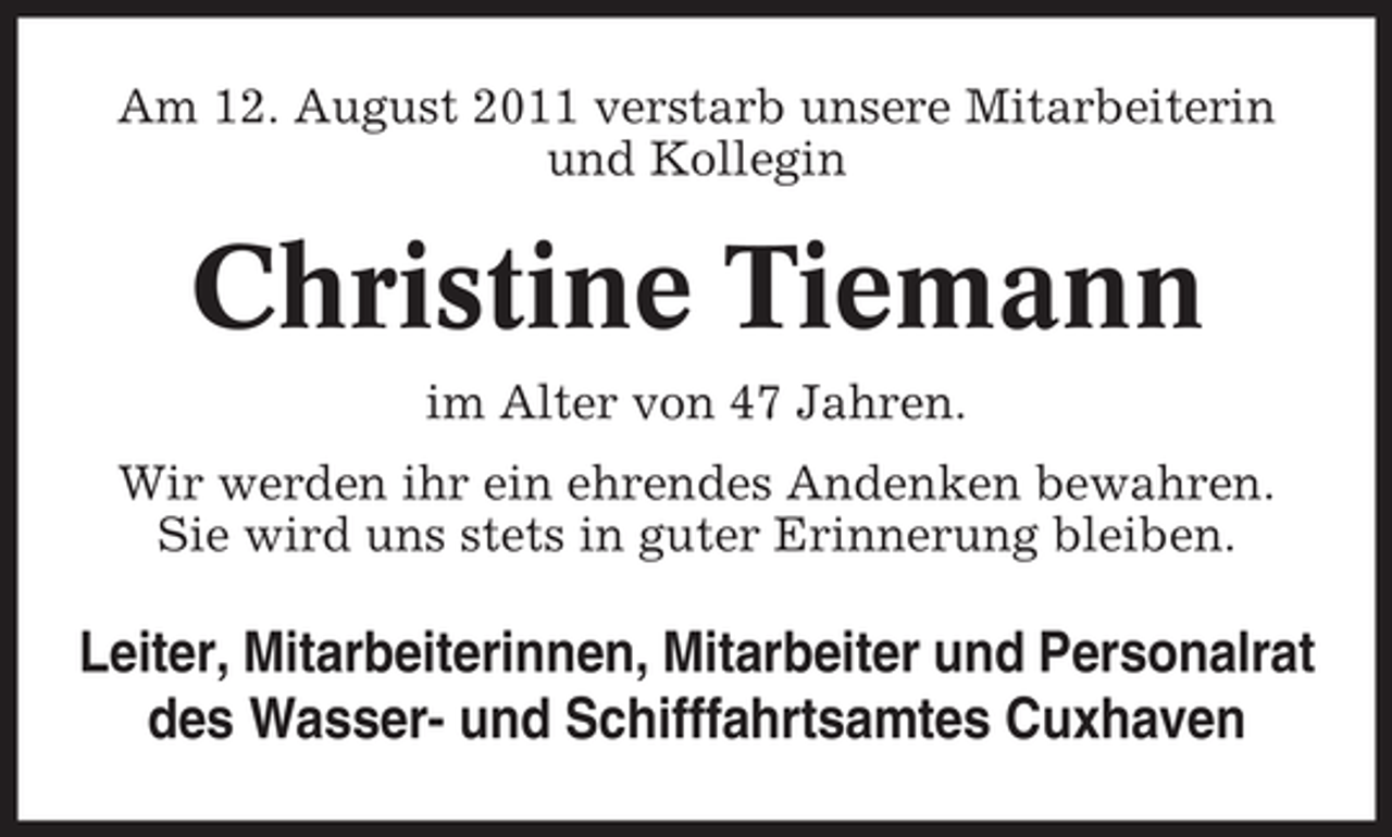 <p>Am 12. August 2011 verstarb unsere Mitarbeiterin<br />und Kollegin</p><p>Christine Tiemann<br />im Alter von 47 Jahren.<br />Wir werden ihr ein ehrendes Andenken bewahren.<br />Sie wird uns stets in guter Erinnerung bleiben.</p><p>Leiter, Mitarbeiterinnen, Mitarbeiter und Personalrat<br />des Wasser- und Schifffahrtsamtes Cuxhaven</p>