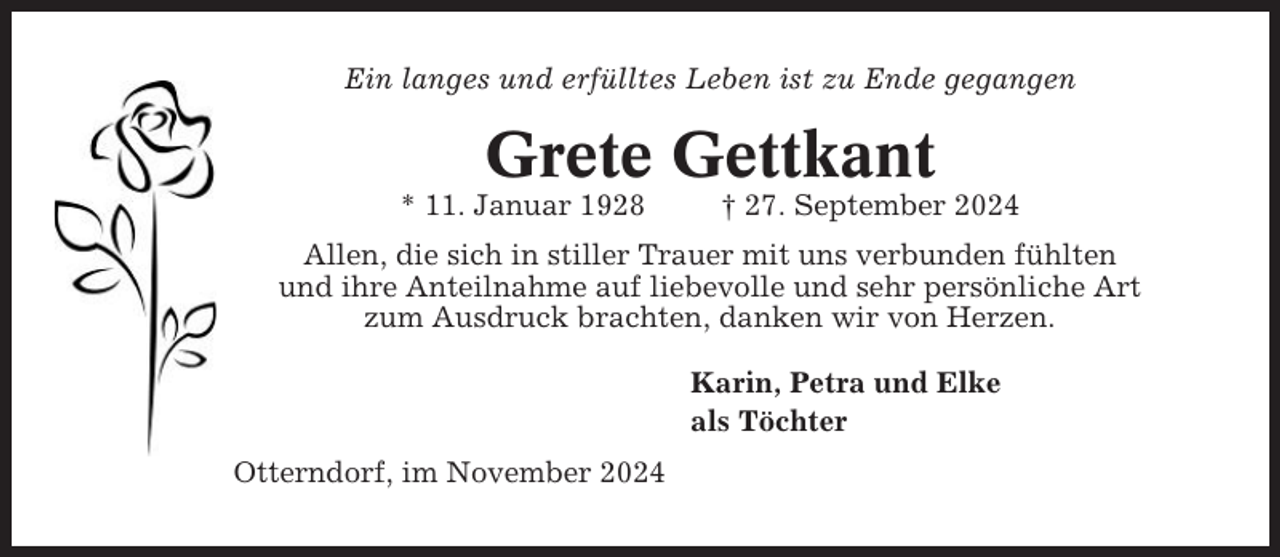 <p>Ein langes und erfülltes Leben ist zu Ende gegangen</p><p>Grete Gettkant<br />* 11. Januar 1928</p><p>† 27. September 2024</p><p>Allen, die sich in stiller Trauer mit uns verbunden fühlten<br />und ihre Anteilnahme auf liebevolle und sehr persönliche Art<br />zum Ausdruck brachten, danken wir von Herzen.<br />Karin, Petra und Elke<br />als Töchter<br />Otterndorf, im November 2024</p>