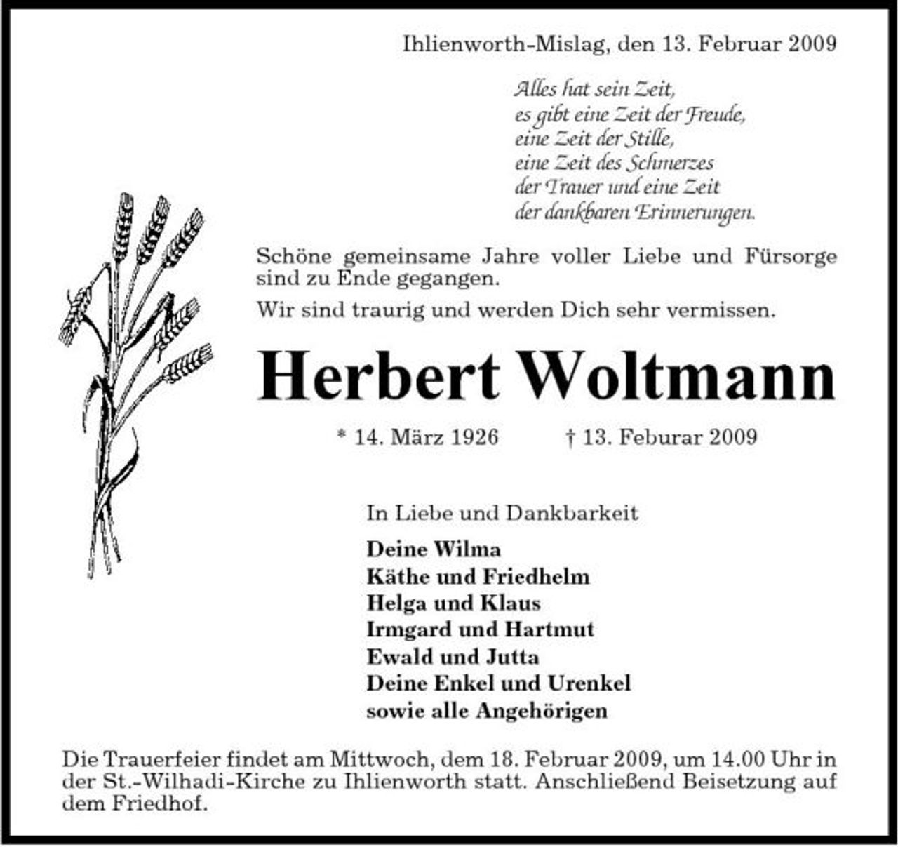 <p>Ihlienworth-Mislag, den 13. Februar 2009</p><p>Alles hat sein Zeit, es gibt eine Zeit der Freude, eine Zeit der Stille, eine Zeit des Schmerzes der Trauer und eine Zeit der dankbaren Erinnerungen.<br />Schöne gemeinsame Jahre voller Liebe und Fürsorge sind zu Ende gegangen. Wir sind traurig und werden Dich sehr vermissen.</p><p>Herbert Woltmann<br />* 14. März 1926 † 13. Feburar 2009 In Liebe und Dankbarkeit Deine Wilma Käthe und Friedhelm Helga und Klaus Irmgard und Hartmut Ewald und Jutta Deine Enkel und Urenkel sowie alle Angehörigen Die Trauerfeier findet am Mittwoch, dem 18. Februar 2009, um 14.00 Uhr in der St.-Wilhadi-Kirche zu Ihlienworth statt. Anschließend Beisetzung auf dem Friedhof.</p>